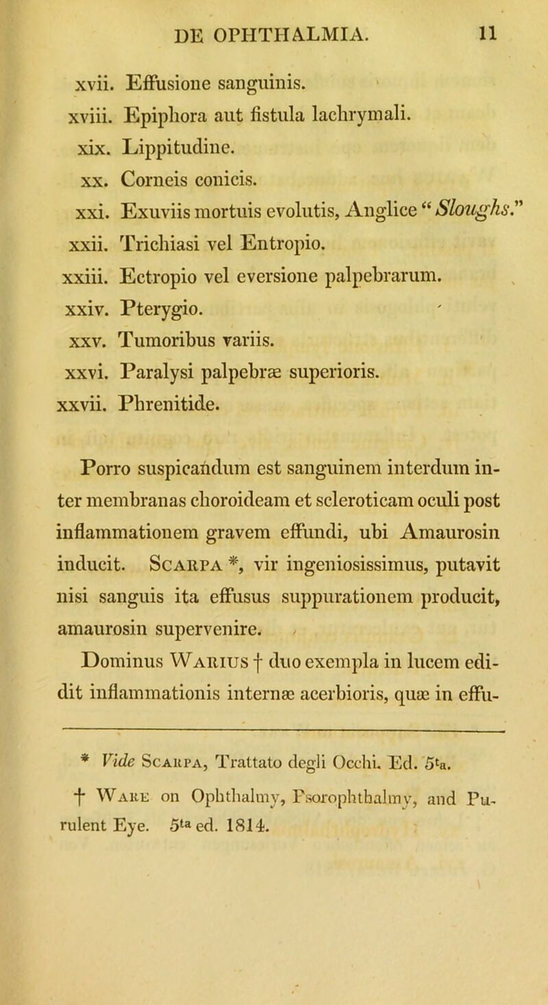 xvii. EIFusione sanguinis, xviii. Epiphora aut fistula lachrymali. xix. Lippitudine. XX. Corneis conicis. xxi. Exuviis mortuis evolutis, Anglice “ Sloughs.^' xxii. Trichiasi vel Entropio. xxiii. Ectropio vel eversione palpebrarum, xxiv. Pterygio. XXV. Tumoribus variis, xxvi. Paralysi palpebrae superioris, xxvii. Phrenitide. Porro suspicandum est sanguinem interdum in- ter membranas choroideam et scleroticam oculi post inflammationem gravem effundi, ubi Amaurosin inducit. Scarpa *, vir ingeniosissimus, putavit nisi sanguis ita effusus suppurationem producit, amaurosin supervenire. Dominus Warius f duo exempla in lucem edi- dit inflammationis internae acerbioris, quae in effu- * Vide ScAUPA, Trattato degli Occhi. Ed. 5^a. ■f* WAKE on Ophdialmy, Fsorophthalmy, and Pu- rulent Eye. 5‘aed. 1814.