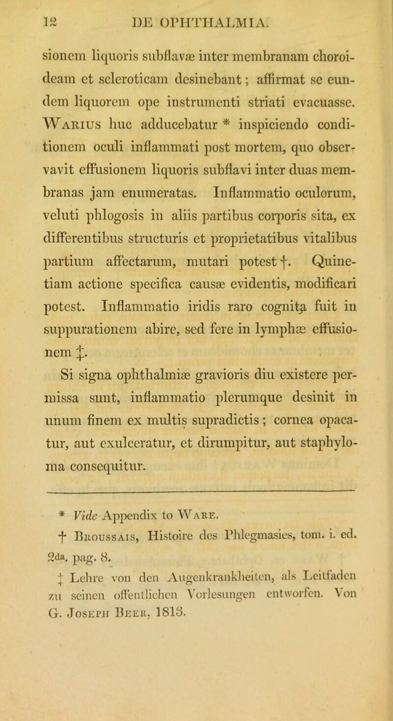 IO sionein liquoris siibflavaj inter membranam choroi- deam et scleroticam desinebant; affirmat se eun- dem liquorem ope instrumenti striati evacuasse. Warius huc adducebatur * inspiciendo condi- tionem oculi inflammati post mortem, quo obser- vavit effusionem liquoris subflavi inter duas mem- branas jam enumeratas. Inflammatio oculorum, veluti phlogosis in aliis partibus coi*poris sita, ex differentibus structuris et proprietatibus vitalibus partium affectarum, mutari potest f. Quine- tiam actione specifica causae evidentis, modificari potest. Inflammatio iridis raro cognitji fiiit in suppurationem abire, sed fere in lymphae effusio- nem Si signa Ophthalmiae gravioris diu existere per- missa sunt, inflammatio plerumque desinit in unum finem ex multis supradictis; cornea opaca- tur, aut exulceratur, et dirumpitur, aut staphylo- ma consequitur. * Vide Appendix to Ware. -f- Broussais, Histoire des rhlegmasies, toni. i. ed. Sda. pag. 8. l Lchre von den Augcnkranklielten, ais Lcitfaden zii seinen offenllidicn Vorlesiingcn cntworfcn. Von G. JosEPH Beer, 1813.