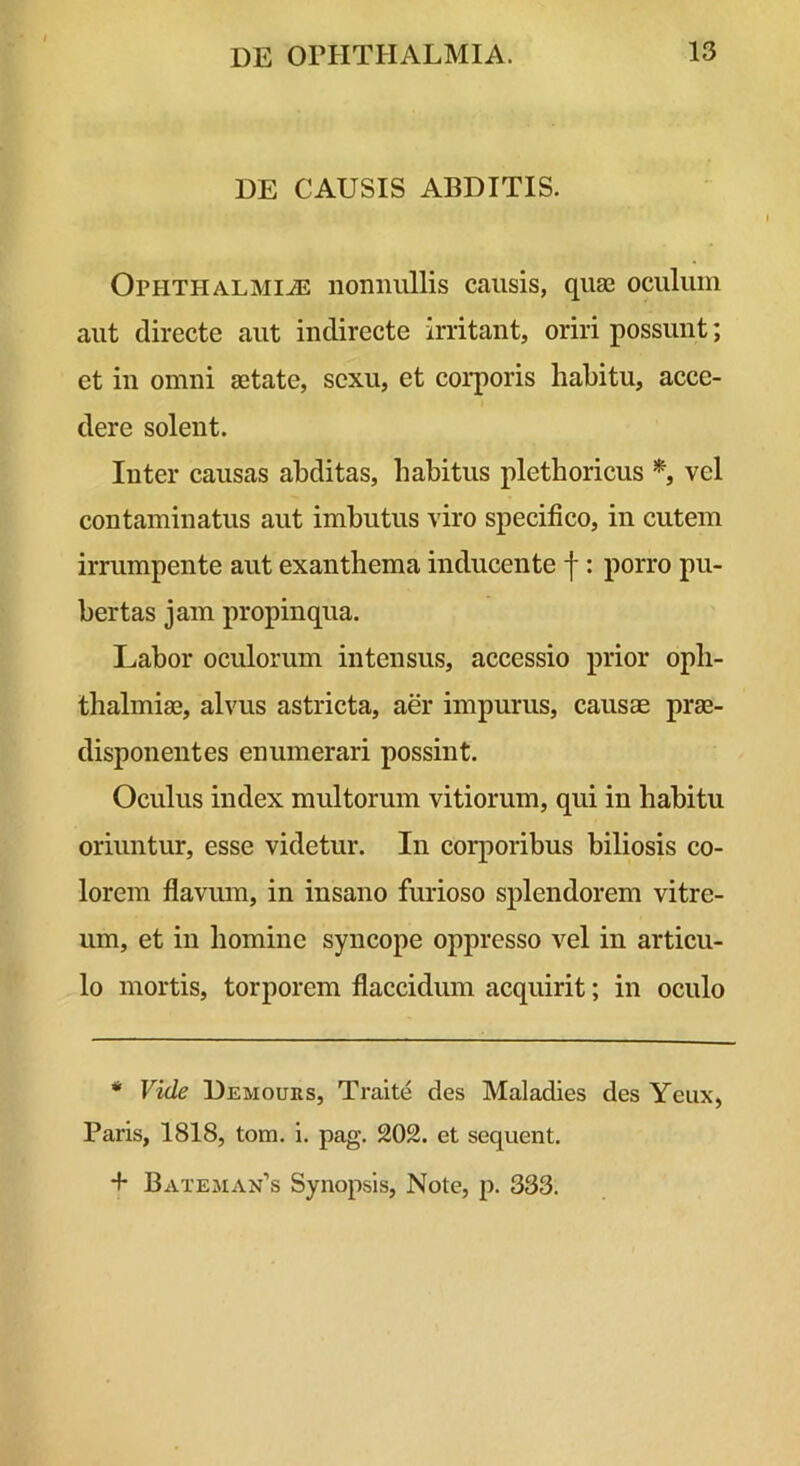 DE CAUSIS ABDITIS. Ophthalmiae nonnullis causis, quae oculum aut directe aut indirecte Irritant, oriri possunt; et in omni aetate, sexu, et coi-poris habitu, acce- dere solent. Inter causas abditas, habitus plethoricus vel contaminatus aut imbutus viro specifico, in cutem irrumpente aut exanthema inducente f: porro pu- bertas jam propinqua. Labor oculorum intensus, accessio prior Oph- thalmiae, alvus astricta, aer impurus, causae prae- disponentes enumerari possint. Oculus index multorum vitiorum, qui in habitu oriuntur, esse videtur. In corporibus biliosis co- lorem flavum, in insano furioso splendorem vitre- um, et in homine syncope oppresso vel in articu- lo mortis, torporem flaccidum acquirit; in oculo * Vide Demours, Traite des Maladies des Yeux, Paris, 1818, tom. i. pag. 202. et sequent. + Bateman’s Synopsis, Note, p. 333.