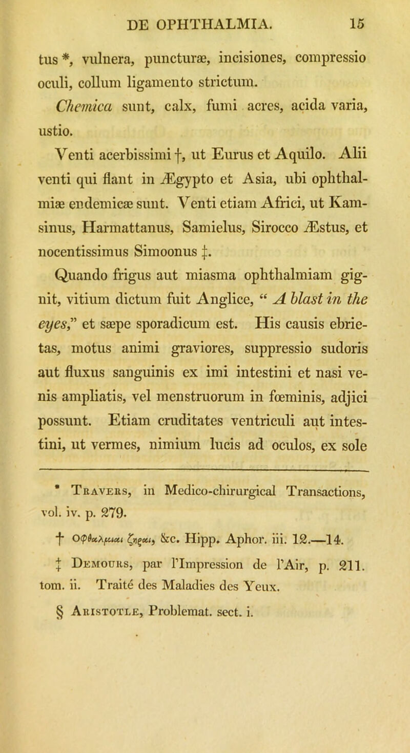 tus * * * §, vulnera, puncturae, incisiones, compressio oculi, collum ligamento strictum. Chemica sunt, calx, fumi acres, acida varia, ustio. Venti acerbissimi f, ut Eurus et Aquilo. Alii venti qui flant in iEgypto et Asia, ubi ophtlial- miae endemicae sunt. Venti etiam Africi, ut Kam- sinus, Harmattanus, Samielus, Sirocco iEstus, et nocentissimus Simoonus |. Quando frigus aut miasma ophtbalmiam gig- nit, vitium dictum fuit Anglice, “ A blast in the eyes” et saepe sporadicum est. His causis ebrie- tas, motus animi graviores, suppressio sudoris aut fluxus sanguinis ex imi intestini et nasi ve- nis ampliatis, vel menstruorum in foeminis, adjici possunt. Etiam cruditates ventriculi aut intes- tini, ut vermes, nimium lucis ad oculos, ex sole * Teaveus, in Medico-chirurgical Transactions, vol. iv. p. 279. -f- &c. Hipp. Aphor. iii. 12.—14. J Demouhs, par ITmpression de 1’Air, p. 211. tom. ii. Traite des Maladies des Yeux. § Auistotle, Problemat. sect. i.