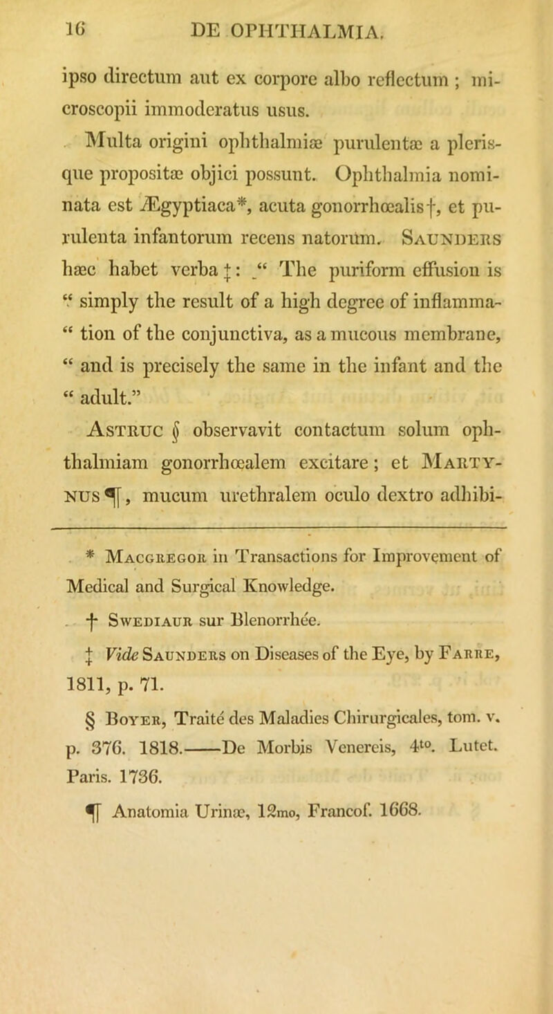 ipso directum aut ex corpore albo reflectum ; mi- croscopii immoderatus usus. INIulta origini ophthalmia3 purulenta; a pleris- que proposita; objici possunt. Ophthalmia nomi- nata est iEgyptiaca* * * §, acuta gonorrhoealisf, et pu- rulenta infantorum recens natorUm. Saunders haec habet verba +: The puriform effusion is ‘‘ simply the resuit of a high degree of inflamma- “ tion of the conjunctiva, as a mucous membrane, “ and is precisely the same in the infant and the “ adult.” Astruc § observavit contactum solum oph- thalmiam gonorrhoealem excitare; et Marty- Nus ^, mucum urethralem oculo dextro adhibi- * Macguegoe in Transactions for Improvement of Medical and Sur^cal Knowledge. . j* SwEDiAUE sur Blenorrhee. f Vide Saundeus on Diseases of the Eye, by Farhe, 1811, p. 71. § Boyer, Traite des Maladies Chlrurgicales, tom. v. p. 376. 1818. De Morbis Venereis, Lutet. Paris. 1736. ^ Anatomia Urina;, 12mo, Francof. 1668.