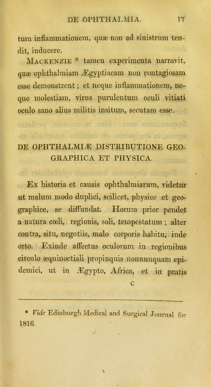 tum inflammationem, quae non ad sinistrum ten- dit, inducere. Mackenzie * tamen experimenta narravit, quae oplitlialmiam iEgyptiacam non contagiosam esse demonstrent; et neque inflammationem, ne- que molestiam, virus purulentum oculi vitiati oculo sano alius militis insitum, secutam esse. DE OPHTHALMIAE DISTRIBUTIONE GEO- GRAPHICA ET PHYSICA. Ex historia et causis ophthalmiarum, videtur ut malum modo duplici, scilicet, physice et geo- graphice, se diffundat. Horum prior pendet a natura coeli, regionis, soli, tempestatum ; alter contra, situ, negotiis, malo corporis habitu, inde orto. Exinde affectus oculorum in regionibus circulo aequinoctiali propinquis nonn unquam epi- demici, ut in .Egypto, Africa, et in pratis c * Vide Edinburgh Medical and Surgical Journal for 1.816.
