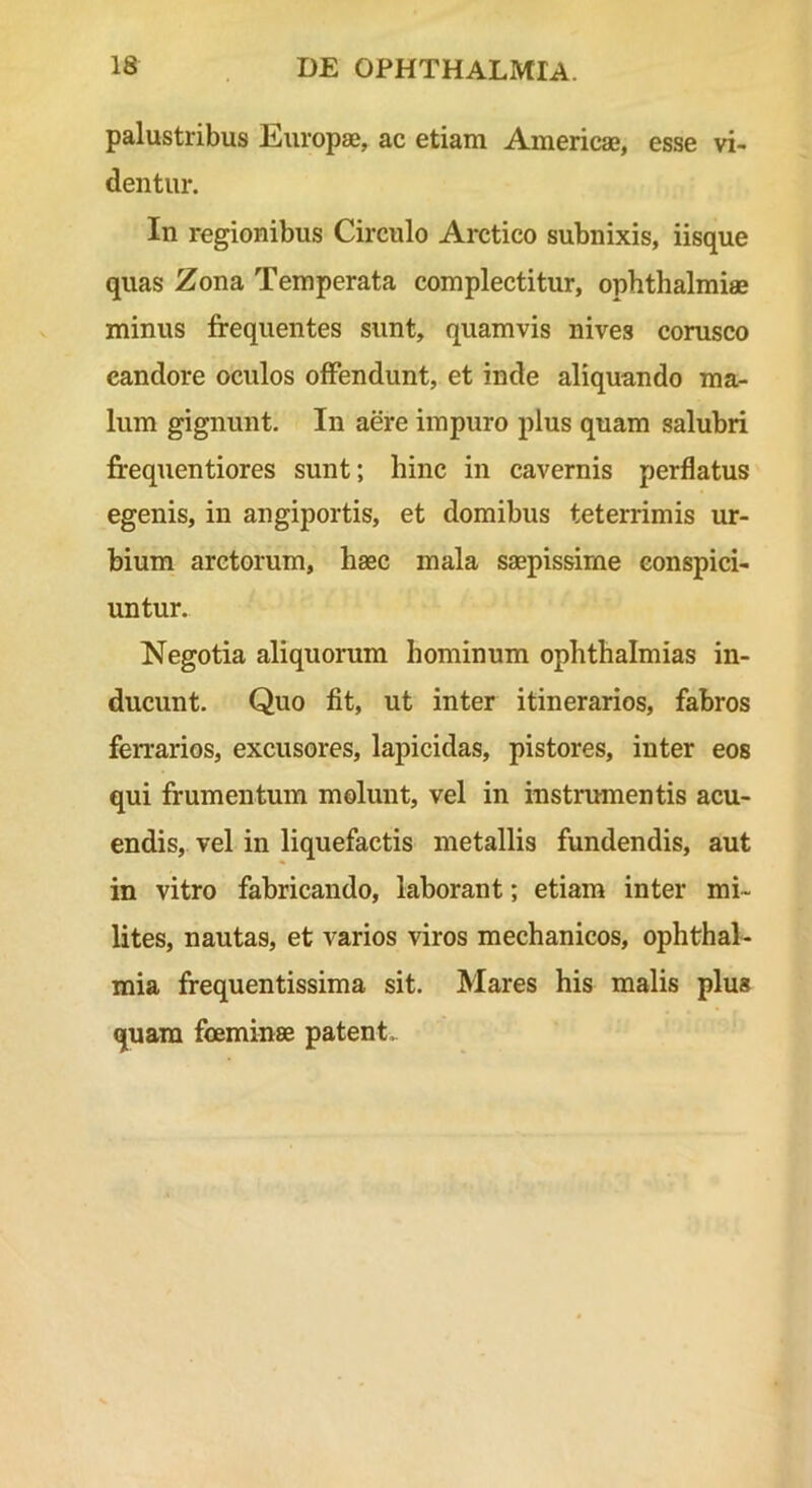 palustribus Europae, ac etiam Americae, esse vi- dentur. In regionibus Circulo Arctico subnixis, iisque quas Zona Temperata complectitur, Ophthalmiae minus frequentes sunt, quamvis nives corusco candore oculos offendunt, et inde aliquando ma- lum gignunt. In aere impuro plus quam salubri frequentiores sunt; hinc in cavernis perflatus egenis, in angiportis, et domibus teterrimis ur- bium arctorum, haec mala saepissime conspici- untur. Negotia aliquorum hominum ophthalmias in- ducunt. Quo fit, ut inter itinerarios, fabros ferrarios, excusores, lapicidas, pistores, inter eos qui frumentum molunt, vel in instrumentis acu- endis, vel in liquefactis metallis fundendis, aut in vitro fabricando, laborant; etiam inter mi- lites, nautas, et varios viros mechanicos, Ophthal- mia frequentissima sit. Mares his malis plus quam foeminse patent.