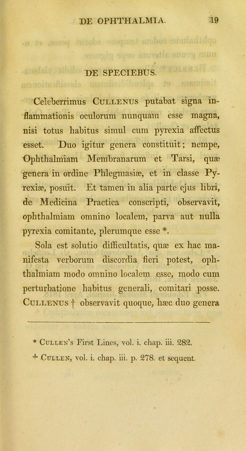 DE SPECIEBUS. Celeberrimus Cullenus putabat signa in~ 'flammationis oculorum nunquam esse magna, nisi totus habitus simul cum pyrexia affectus esset. Duo igitur genera constituit; nempe, Ophthalmiam Membranarum et Tarsi, quae genera in ordine Phlegmasias, et in classe Py- rexiae, posuit. Et tamen in alia parte ejus libri, de Medicina Practica conscripti, observavit, ophthalmiam omnino localem, parva aut nulla p}Texia comitante, plerumque esse *. Sola est solutio difficultatis, quae ex hac ma- nifesta verborum discordia fieri potest, oph- thalmiam modo omnino localem esse, modo cum perturbatione habitus generali, comitari posse. Cullenus f observavit quoque, haec duo genera * Cullen’s First Lines, vol. i. chap. iii. 282, CuLLEX, vol. i. chap. iii. p. 278. et sequent.