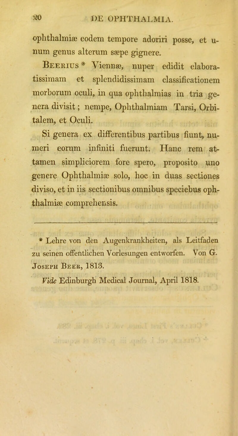 ophthalmiaB eodem tempore adoriri posse, et vi- num genus alterum saepe gignere. Beeiuus Viennae, nuper edidit elabora- tissimam et splendidissimam classificationem morborum oculi, in qua Ophthalmias in tria ge- nera divisit; nempe, Ophthalmiam Tarsi, Orbi- talem, et Oculi. Si genera ex differentibus partibus fiunt, nu- meri eorum infiniti fuerunt. Hanc rem at- tamen simpliciorem fore spero, proposito uno genere Ophthalmiae solo, hoc in duas sectiones diviso, et in iis sectionibus omnibus speciebus Oph- thalmiae comprehensis. * Lehre von den Augenkrankheiten, ais Leitfaden zu selnen offentllchen Vorlesungen entvvorfen. Von G. JosEPH Beeu, 1813.