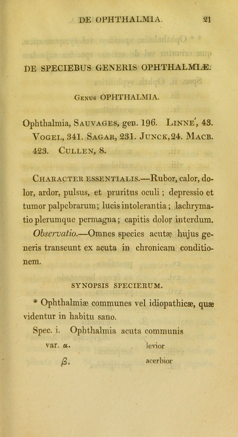 DE SPECIEBUS GENERIS OPHTHALMIA/ Genus OPHTHALMIA. Ophthalmia, Sauvages, gen. 196. Linne', 43, VoGEL, 341. Sagar, 231. Junck,24. Macb. 423. CuLLEN, 8. Character essentialis.—Rubor, calor, do- lor, ardor, pulsus, et pruritus oculi; depressio et tumor palpebrarum; lucis intolerantia; lachryma- tio plerumque permagna; capitis dolor interdum. Observatio.—Omnes species acutae hujus ge- neris transeunt ex acuta in chronicam conditio- nem. SYNOPSIS SPECIERUM. * Ophthalmiae communes vel idiopathicae, quae videntur in habitu sano. Spec. i. Ophthalmia acuta communis var. u. levior R, acerbior