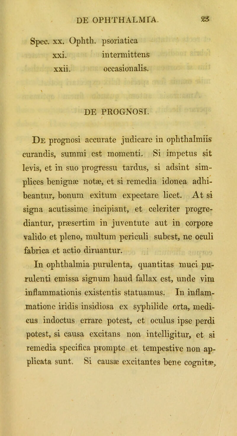 Spec. XX. Ophth. psoriatica xxi. intermittens xxii. occasionalis. DE PROGNOSI. I De prognosi accurate judicare in ophtlialmiis curandis, summi est momenti. Si impetus sit levis, et in suo progressu tardus, si adsint sim- plices benignae notae, et si remedia idonea adhi- beantur^ bonum exitum expectare licet. At si signa acutissime incipiant, et celeriter progre- diantur, praesertim in juventute aut in coi-pore valido et pleno, multum periculi subest, ne oculi fabrica et actio diruantur. In Ophthalmia purulenta, quantitas muci pu- rulenti emissa signum haud fallax est, unde vim inflammationis existentis statuamus. In inflam- matione iridis insidiosa ex syphilide orta, medi- cus indoctus errare potest, et oculus ipse perdi potest, si causa excitans non intelligitur, et si remedia specifica prompte et tempestive non ap- plicata sunt. Si causae excitantes bene cognitae.