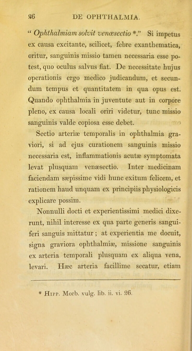 “ Ophthalmiam solvit vencesectio Si impetus ex causa excitante, scilicet, febre exanthematica, oritur, sanguinis missio tamen necessaria esse po- test, quo oculus salvus fiat. De necessitate hujus operationis ergo medico judicandum, et secun- dum tempus et quantitatem in qua opus est. Quando ophthalmia in juventute aut in corpore pleno, ex causa locali oriri videtur, tunc missio sanguinis valde copiosa esse debet. » Sectio arteriae temporalis in ophthalmia gra- viori, si ad ejus curationem sanguinis missio necessaria est, inflammationis acutas symptomata levat plusquam venaesectio. Inter medicinam faciendam saepissime vidi hunc exitum felicem, et rationem haud unquam ex principiis physiologicis explicare possim. Nonnulli docti et experientissimi medici dixe- runt, nihil interesse ex qua parte generis sangui- feri sanguis mittatur ; at experientia me docuit, signa graviora Ophthalmiae, missione sanguinis ex arteria temporali plusquam ex aliqua vena, levari. Haec arteria facillime secatur, etiam