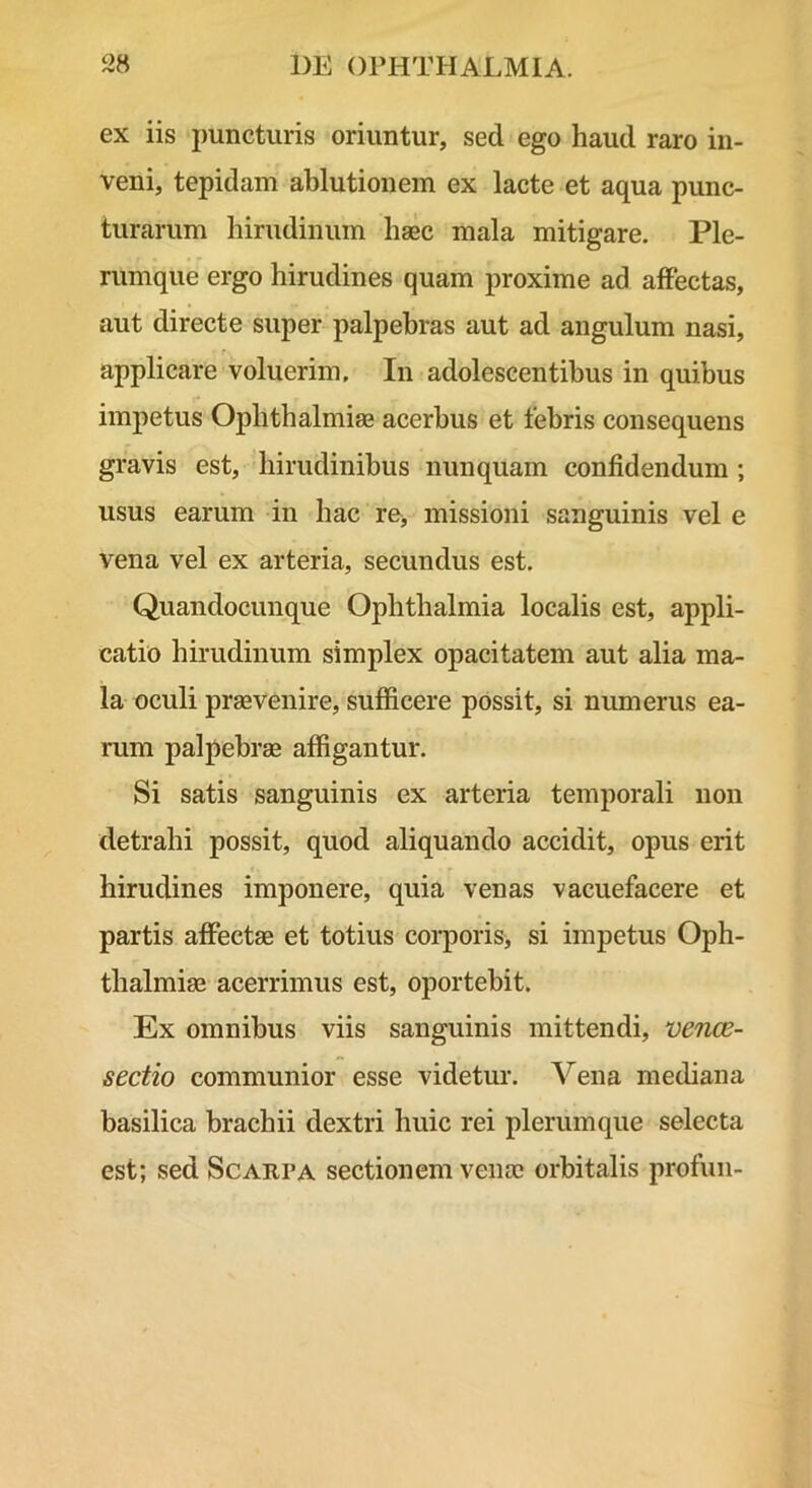 ex iis puncturis oriuntur, sed ego haud raro in- veni, tepidam ablutionem ex lacte et aqua punc- turarum hirudinum haec mala mitigare. Ple- rumque ergo hirudines quam proxime ad alFectas, aut directe super palpebras aut ad angulum nasi, applicare voluerim. In adolescentibus in quibus impetus Ophthalmiaa acerbus et febris consequens gravis est, hirudinibus nunquam confidendum ; usus earum in hac re, missioni sanguinis vel e vena vel ex arteria, secundus est. Quandocunque Ophthalmia localis est, appli- catio hirudinum simplex opacitatem aut alia ma- la oculi praevenire, sufficere possit, si numerus ea- rum palpebrae affigantur. Si satis sanguinis ex arteria temporali non detrahi possit, quod aliquando accidit, opus erit hirudines imponere, quia venas vacuefacere et partis affectae et totius corporis, si impetus Oph- thalmiae acerrimus est, oportebit. Ex omnibus viis sanguinis mittendi, vence- sectio communior esse videtur. Vena mediana basilica brachii dextri huic rei plerumque selecta est; sed Scarpa sectionem venae orbitalis profuii-