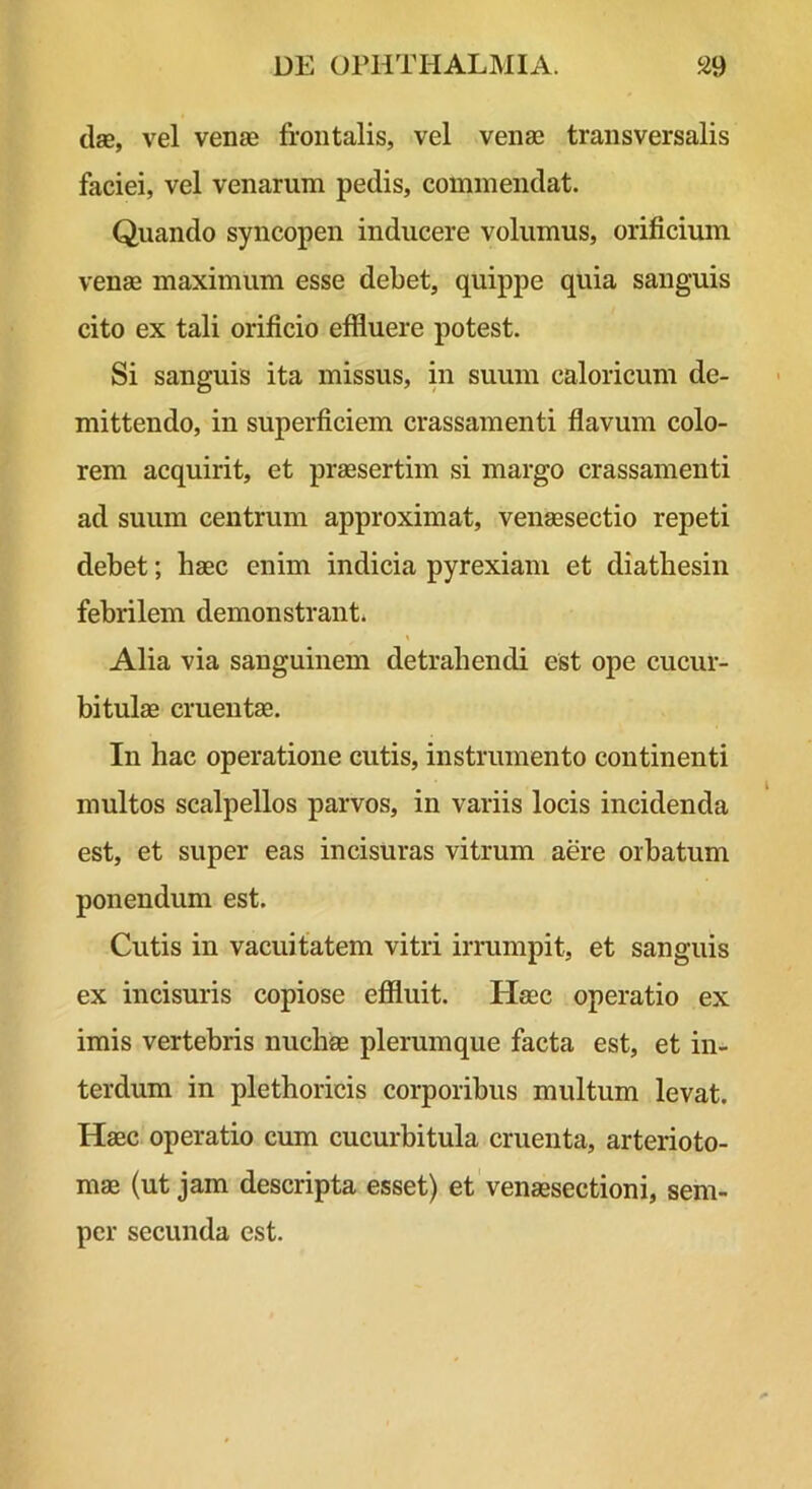 dae, vel venae frontalis, vel venas transversalis faciei, vel venarum pedis, commendat. Quando syncopen inducere volumus, orificium venae maximum esse debet, quippe quia sanguis cito ex tali orificio effluere potest. Si sanguis ita missus, in suum caloricum de- mittendo, in superficiem crassamenti flavum colo- rem acquirit, et praesertim si margo crassamenti ad suum centrum approximat, venaesectio repeti debet; haec enim indicia pyrexiam et diathesiii febrilem demonstrant. Alia via sanguinem detrahendi est ope cucur- bitulae cruentae. In hac operatione cutis, instrumento continenti multos scalpellos parvos, in variis locis incidenda est, et super eas incisuras vitrum aere orbatum ponendum est. Cutis in vacuitatem vitri irrumpit, et sanguis ex incisuris copiose efiluit. Haec operatio ex imis vertebris nuchae plerumque facta est, et in- terdum in plethoricis corporibus multum levat. Haec operatio cum cucurbitula cruenta, arterioto- mae (ut jam descripta esset) et venaesectioni, sem- pcr secunda est.