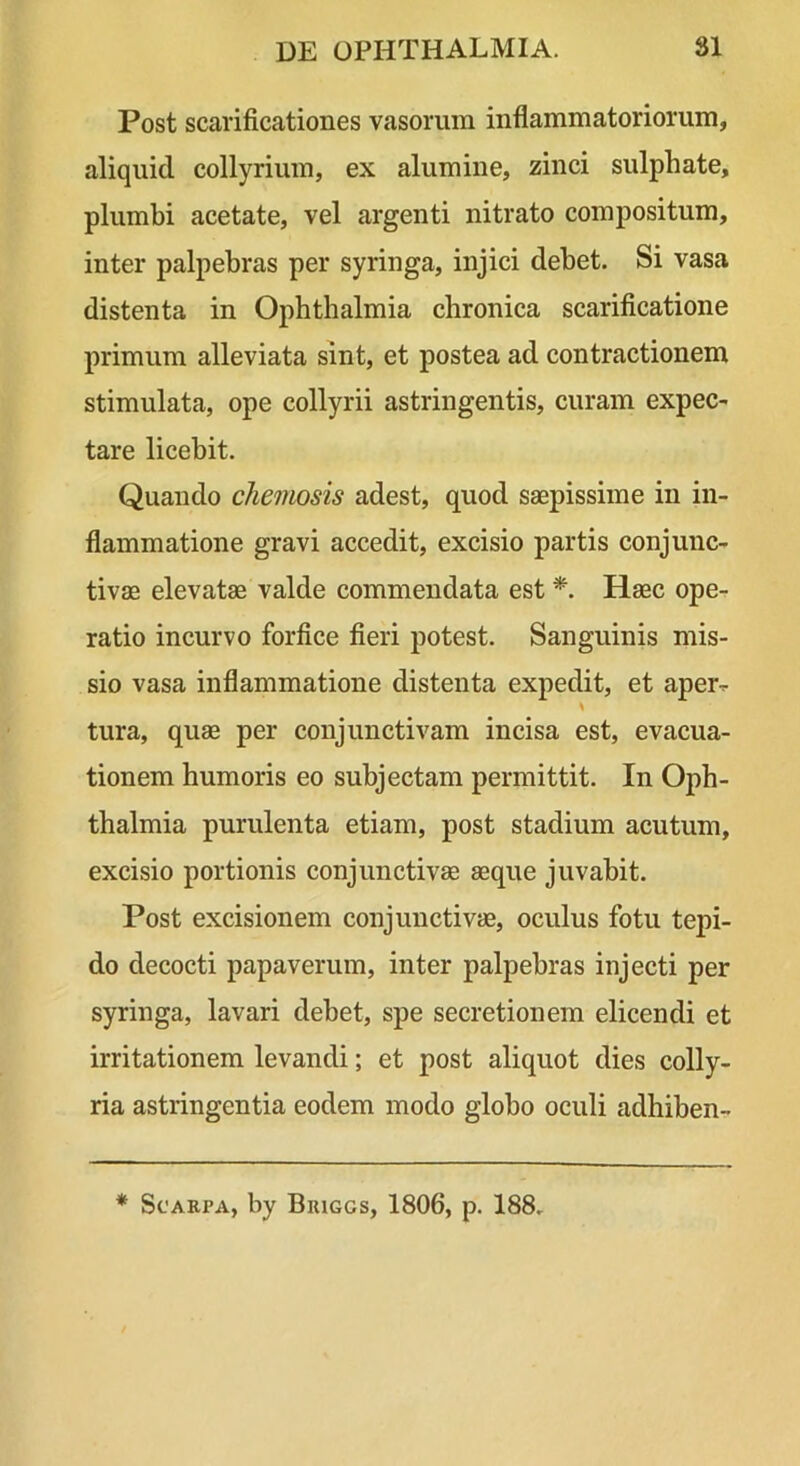 Post scarificationes vasorum inflammatoriorum, aliquid collyrium, ex alumine, zinci sulphate, plumbi acetate, vel argenti nitrato compositum, inter palpebras per syringa, injici debet. Si vasa distenta in Ophthalmia chronica scarificatione primum alleviata sint, et postea ad contractionem stimulata, ope collyrii astringentis, curam expec- tare licebit. Quando chemosis adest, quod saepissime in in- flammatione gravi accedit, excisio partis conjunc- tivae elevatae valde commendata est *. Haec ope- ratio incurvo forfice fieri potest. Sanguinis mis- sio vasa inflammatione distenta expedit, et aper-r tura, quae per conjunctivam incisa est, evacua- tionem humoris eo subjectam permittit. In Oph- thalmia purulenta etiam, post stadium acutum, excisio portionis conjunctivae aeque juvabit. Post excisionem conjunctivae, oculus fotu tepi- do decocti papaverum, inter palpebras injecti per syringa, lavari debet, spe secretionem elicendi et irritationem levandi; et post aliquot dies colly- ria astringentia eodem modo globo oculi adhiben- * ScAKPA, by Bkiggs, 1806, p. 188.