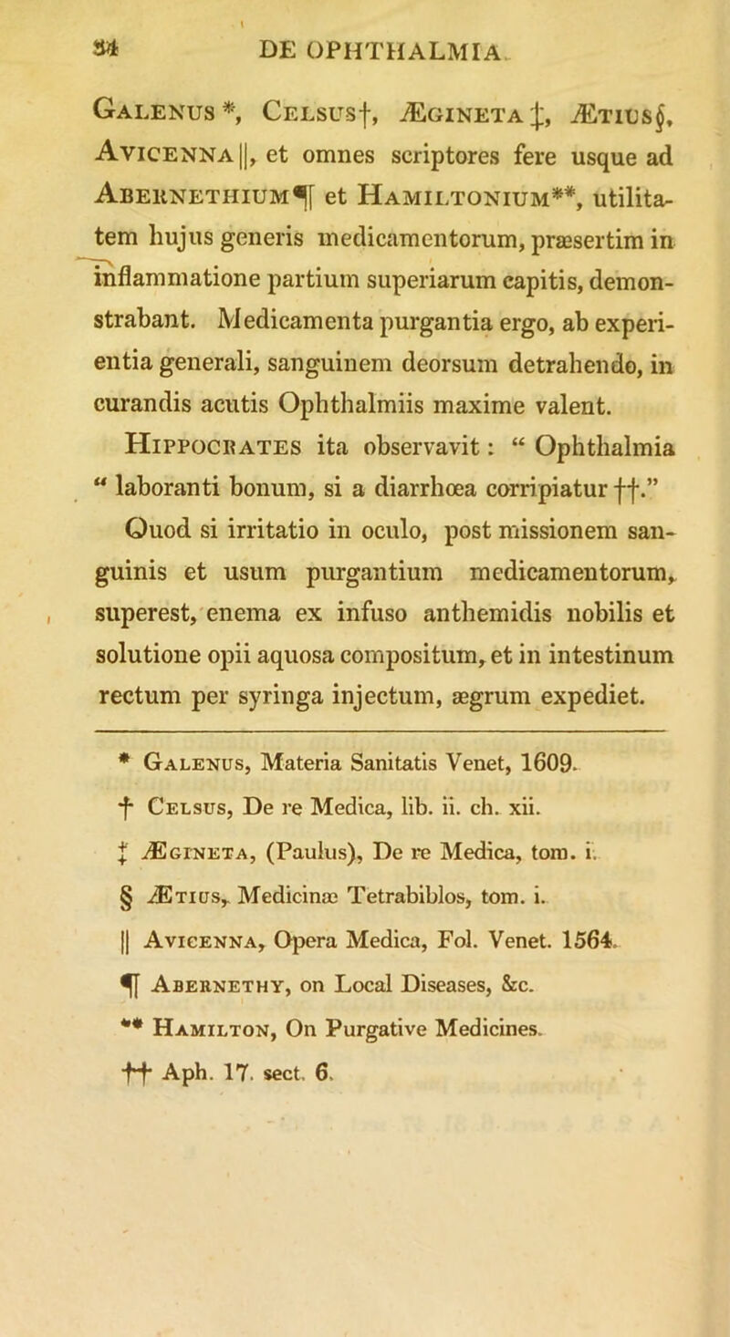 Galenus* * * §', CELsusf, ^gineta;J;, ^tius$, Avicenna|), et omnes scriptores fere usque ad Abeiinethium^[ et Hamiltonium**, utilita- tem hujus generis medicamentorum, prajsertim in inflammatione partium superiarum capitis, demon- strabant. Medicamenta purgantia ergo, ab experi- entia generali, sanguinem deorsum detrahendo, in curandis acutis Ophthalmiis maxime valent. Hippocrates ita observavit: “ Ophthalmia “ laboranti bonum, si a diarrhoea corripiatur ff.” Ouod si irritatio in oculo, post missionem san- guinis et usum purgantium medicamentorum,, superest, enema ex infuso anthemidis nobilis et solutione opii aquosa compositum, et in intestinum rectum per syringa injectum, aegrum expediet. * Galenus, Materia Sanitatis Venet, 1609- •f Celsus, De re Medica, lib. ii. ch. xii. f .dEcrNETA, (Paulus), De re Medica, tora. i. § iExius, Medicina; Tetrabiblos, tora. i. II Avicenna, Opera Medica, Fol. Venet. 1564. ^ Abernethy, on Local Diseases, &c. Hamilton, On Purgative Medicines.