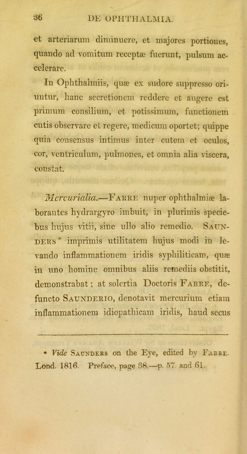 €t arteriarum diminuere, et majores portiones, quando ad vomitum receptaa fuerunt, pulsum ac- celerare. In Ophthalmiis, quae ex sudore suppresso ori- untur, hanc secretionem reddere et augere est primum consilium, ct potissimum, functionem cutis observare et regere, medicum oportet; quippe quia consensus intimus inter cutem et oculos, cor, ventriculum, pulmones, et omnia alia viscera, constat. Mercurialia.—Fauiie nuper Ophthalmiae la- borantes hydrargyro imbuit, in plurimis specie- bus hujus vitii, sine ullo alio remedio. Saun- DEUS* imprimis utilitatem hujus modi in le- vando inflammationem iridis syphiliticam, quae in uno homine omnibus aliis remediis obstitit, demonstrabat; at solcrtia Doctoris Faree, de- functo Saunderio, denotavit mercurium etiam inflammationem idiopathicam iridis, haud secus • Vide Saunders on the Eye, edited by Faree. Lond. Preface, page 38.—p. -57. and 61.