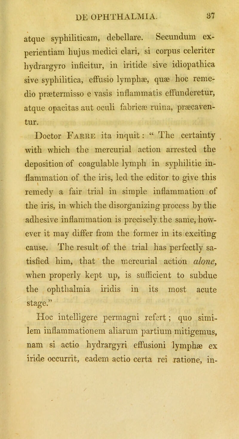 atque syphiliticam, debellare. Secundum ex- perientiam hujus medici clari, si corpus celeriter hydrargyro inficitur, in iritide sive idiopathica sive syphilitica, effusio lymphae, quae hoc reme- dio praetermisso e vasis inflammatis effunderetur, atque opacitas aut oculi fabricae ruina, praecaven- tur. Doctor Farue ita inquit: “ The certainty with which the mercurial action arrested the deposition of coagulable lymph in syphilitic in- flammation of the iris, led the editor to give this remedy a fair tria! in simple inflammation of the iris, in which the disorganizing process by the adhesive inflammation is precisely the same, how- ever it may difier from the former in its exciting cause. The resuit of the trial has perfectly sa- tisfied him, that ’ the mercurial action alone, when properly kept up, is sufficient to subdue the Ophthalmia iridis in its most acute stage.” Hoc intelligere permagni refert; quo simi- lem inflammationem aliarum partium mitigemus, nam si actio hydrargyri effusioni lymphae ex iride occurrit, eadem actio certa rei ratione, in-