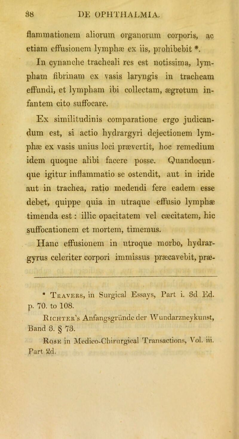 flaminationem aliorum organorum corporis, ac etiam effusionem lympha* ex iis, prohibebit *. In cynanche tracheali res est notissima, lym- pham fibrinam ex vasis larymgis in tracheam effundi, et lympham ibi collectam, aegrotum in- fantem cito suffocare. Ex similitudinis comparatione ergo judican- dum est, si actio hydrargyri dejectionem lym- phae ex vasis unius loci praevertit, hoc remedium idem quoque alibi facere posse. Quandocun- que igitur inflammatio se ostendit, aut in iride aut in trachea, ratio medendi fere eadem esse debet, quippe quia in utraque efiusio lymphae timenda est: illic opacitatem vel caecitatem, hic suffocationem et mortem, timemus. Hanc effusionem in utroque morbo, hydrar- gyrus celeriter corpori immissus praecavebit, prae- • Tuavers, in Surgical Essays, Part i, 3d Ed. p. 70. to 108. Richter’s Anfangsgriindc der Wundai*zneykunst, Band 3. § 73. Rose in Medico-Chinirgical Transactions, ^’'oI. iii. Part Sid.