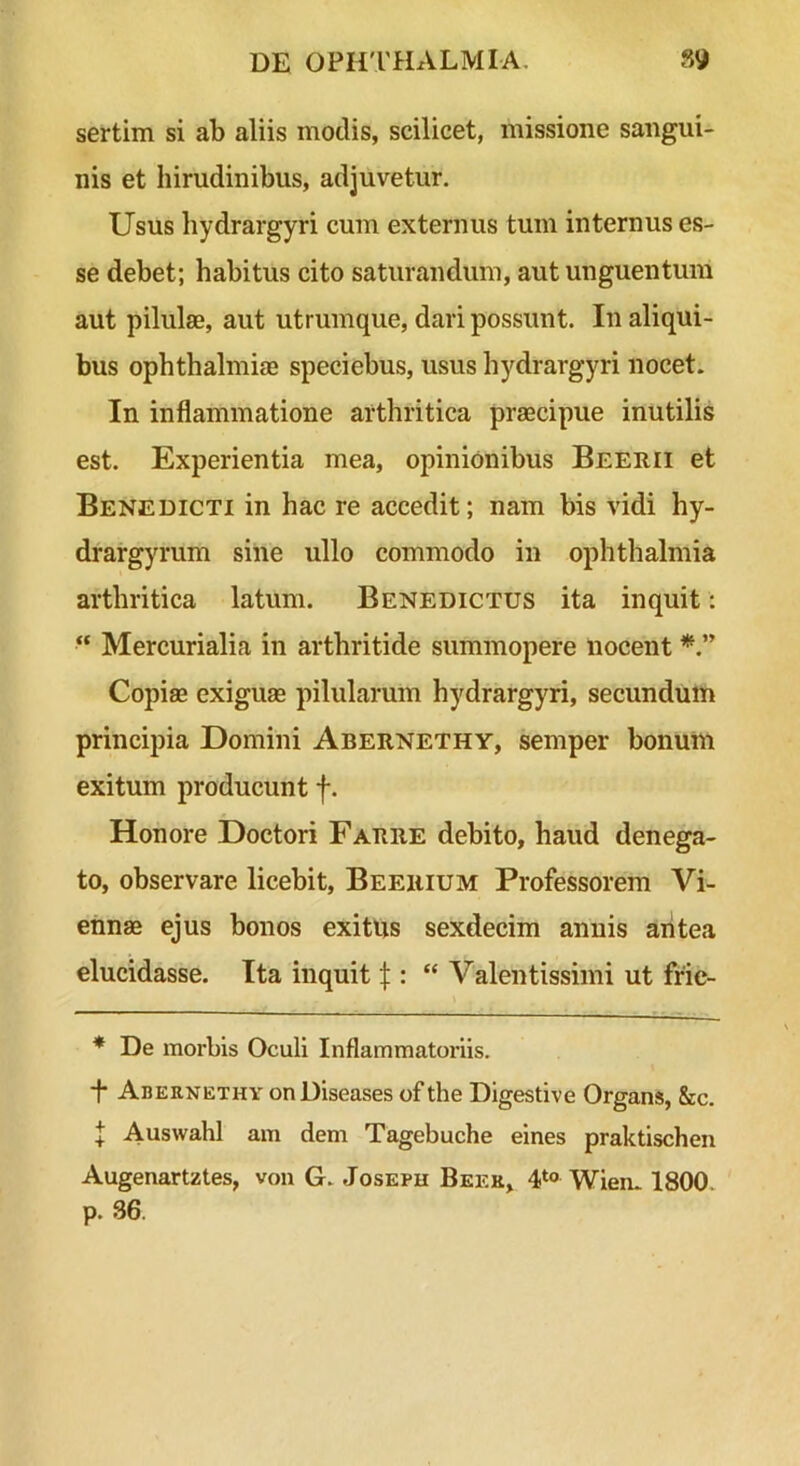 sertim si ab aliis modis, scilicet, missione sangui- nis et hirudinibus, adjuvetur. Usus hydrargyri cum externus tum internus es- se debet; habitus cito saturandum, aut unguentum aut pilulae, aut utrumque, dari possunt. In aliqui- bus Ophthalmiae speciebus, usus hydrargyri nocet. In inflammatione arthritica praecipue inutilis est. Experientia mea, opinionibus Beerii et Benedicti in hac re accedit; nam bis vidi hy- drargyrum sine ullo commodo in ophthalmia arthritica latum. Benedictus ita inquit: “ Mercurialia in arthritide summopere nocent Copiae exiguae pilularum hydrargyri, secundum principia Domini Abernethy, semper bonum exitum producunt f. Honore Doctori Farre debito, haud denega- to, observare licebit, Beerium Professorem Vi- ennae ejus bonos exitus sexdecim annis aritea elucidasse. Ita inquit f : “ Valentissimi ut frie- * De morbis Oculi Inflammatoriis. *t* * Abernethy onDiseases of the Digestive Organs, &c. l Auswahl am dem Tagebuche eines praktischen Augenartztes, von G. Joseph Beer, Wien. 1800. p. 36.