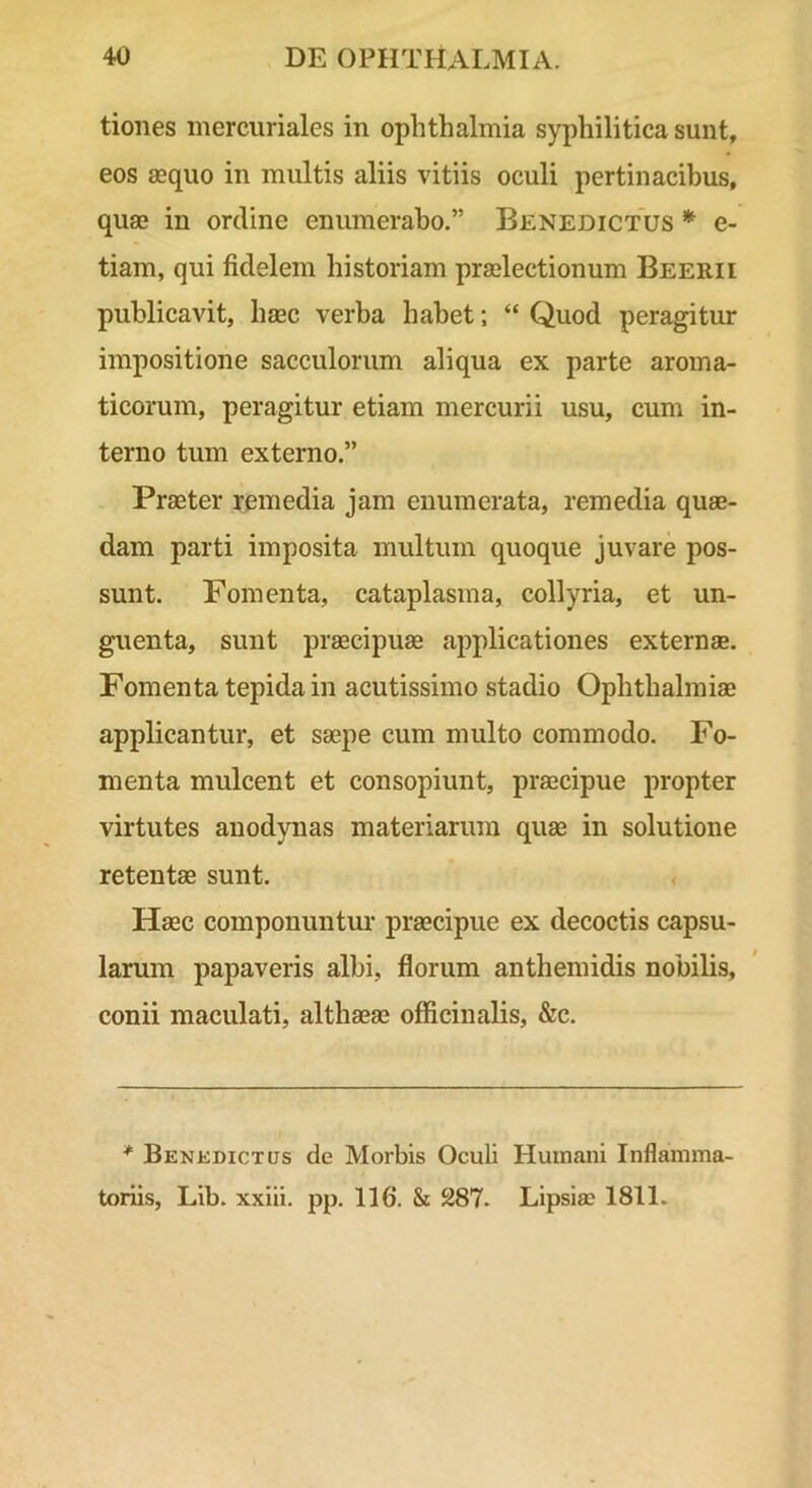 tiones mercuriales in Ophthalmia syphilitica sunt, eos asquo in multis aliis vitiis oculi pertinacibus, qua? in ordine enumerabo.” Benedictus * e- tiam, qui fidelem historiam praelectionum Beerii publicavit, hsec verba habet; “ Quod peragitur impositione sacculorum aliqua ex parte aroma- ticorum, peragitur etiam mercurii usu, cum in- terno tum externo.” Praeter remedia jam enumerata, remedia quae- dam parti imposita multum quoque juvare pos- sunt. Fomenta, cataplasma, collyria, et un- guenta, sunt praecipuae applicationes externae. Fomenta tepida in acutissimo stadio Ophthalmiae applicantur, et saepe cum multo commodo. Fo- menta mulcent et consopiunt, praecipue propter virtutes auodynas materiarum quae in solutione retentae sunt. < Haec componuntm- praecipue ex decoctis capsu- larum papaveris albi, florum anthemidis nobilis, conii maculati, althaeae officinalis, &c. * Benkdictus de Morbis Oculi Huuiani Inflamma- toriis, Lib. xxiii. pp. 116. & 287. Lipsiae 1811.