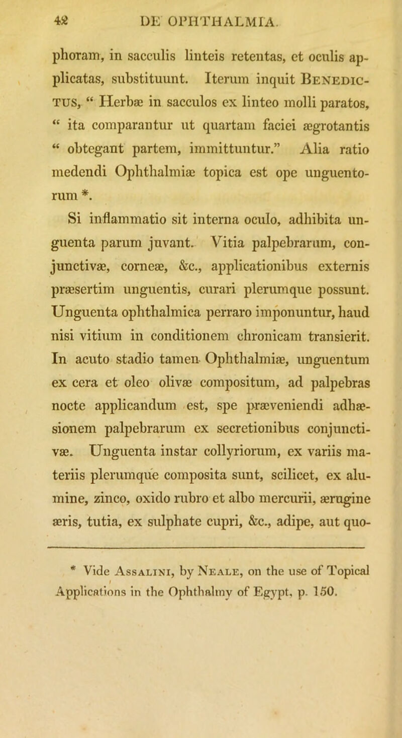 phoraiTi, in sacculis linteis retentas, et oculis ap- plicatas, substituunt. Iterum inquit Benedic- tus, “ Herbae in sacculos ex linteo molli paratos, “ ita comparantur ut quartam faciei aegrotantis “ obtegant partem, immittuntur.” Alia ratio medendi Ophthalmiae topica est ope unguento- rum *. Si inflammatio sit interna oculo, adhibita un- guenta parum juvant. Vitia palpebrarum, con- junctivae, corneae, &c., applicationibus externis praesertim unguentis, curari plerumque possunt. Unguenta ophthalmica jierraro imponuntiu, haud nisi vitium in conditionem chronicam transierit. In acuto stadio tamen Ophthalmiae, unguentum ex cera et oleo olivae compositum, ad palpebras nocte applicandum est, spe praeveniendi adhae- sionem palpebrarum ex secretionibus conjuncti- vae. Unguenta instar collyriorum, ex variis ma- teriis plerumque composita sunt, scilicet, ex alu- mine, zinco, oxido rubro et albo mercurii, aerugine aeris, tutia, ex sulphate cupri, &c., adipe, aut quo- * Vide Assalini, by Neale, on the use of Topical I Applications in the Ophthaliny of Egypt' P- L50.