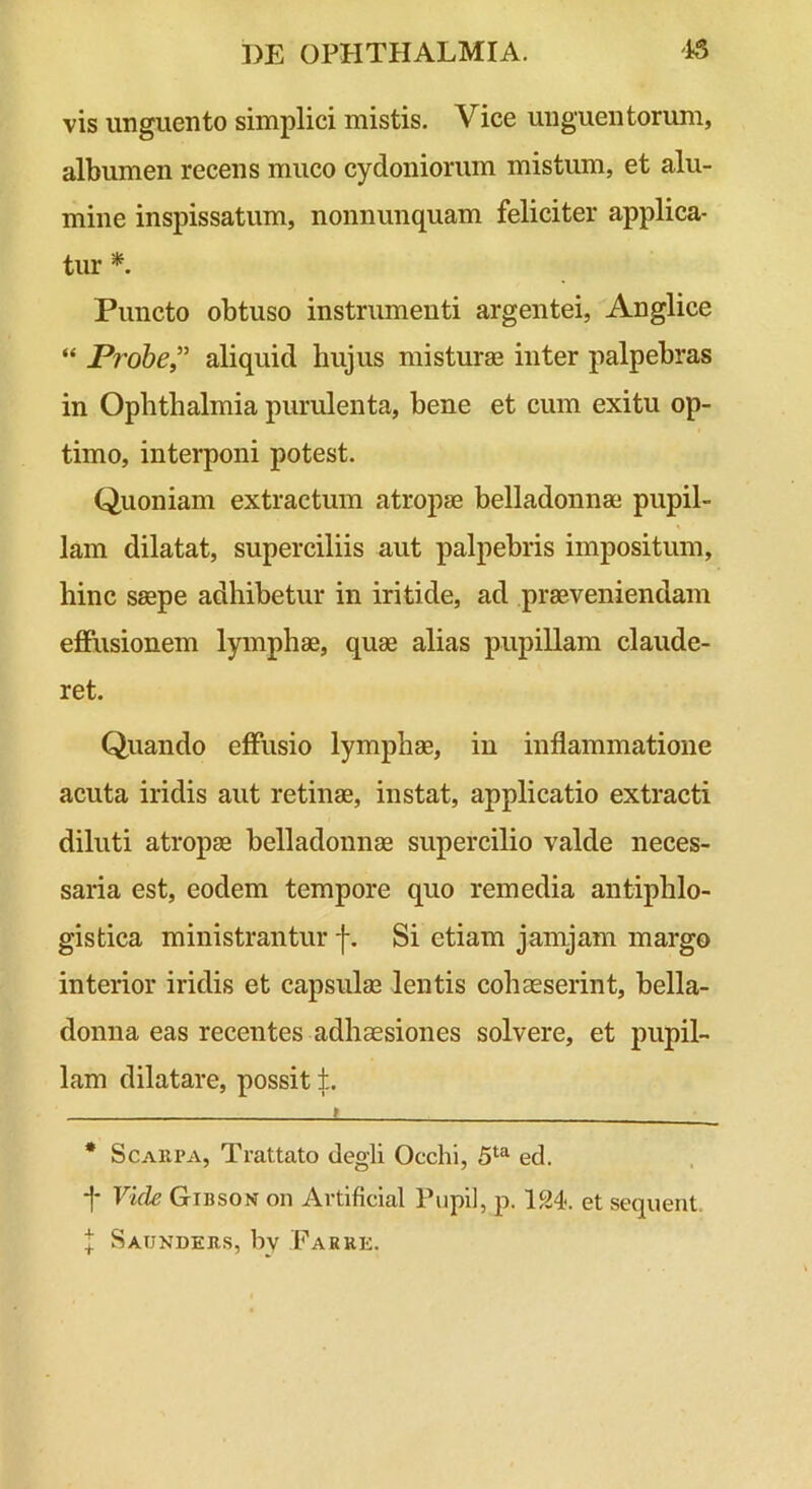 vis unguento simplici mistis. Vice unguentorum, albumen recens muco cydoniorum mistum, et alu- mine inspissatum, nonnunquam feliciter applica- tur * *. Puncto obtuso instrumenti argentei, Anglice “ Probe” aliquid hujus misturae inter palpebras in Ophthalmia purulenta, bene et cum exitu op- timo, interponi potest. Quoniam extractum atropae belladonnae pupil- lam dilatat, superciliis aut palpebris impositum, hinc saepe adhibetur in iritide, ad praeveniendam eflPiisionem lymphae, quae alias pupillam claude- ret. Quando effusio lymphae, in inflammatione acuta iridis aut retinae, instat, applicatio extracti diluti atropae belladonnae supercilio valde neces- saria est, eodem tempore quo remedia antiphlo- gistica ministrantur -f. Si etiam jamjam margo interior iridis et capsulae lentis cohaeserint, bella- donna eas recentes adhaesiones solvere, et pupil- lam dilatare, possit f. t • ScAiiPA, Trattato degli Occhi, ed. -|- Vide Gibson on Artificlal Pupii, p. '124<. et sequent. l Saunders, by Farke.