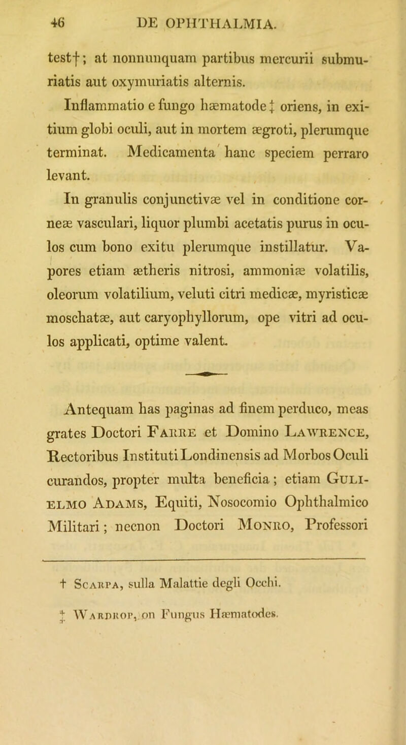 testf; at noniumquam partibus mercurii submu- riatis aut oxymuriatis alternis. Inflammatio e fungo hcematocle | oriens, in exi- tium globi oculi, aut in mortem aegroti, plerumque terminat. Medicamenta' hanc speciem perraro levant. In granulis conjunctivae vel in conditione cor- , neas vasculari, liquor plumbi acetatis purus in ocu- los cum bono exitu plerumque instillatur. Va- pores etiam aetheris nitrosi, ammoniae volatilis, oleorum volatilium, veluti citri medicae, myristicae moschatae, aut caryophyllorum, ope vitri ad ocu- los applicati, optime valent Antequam has paginas ad finem perduco, meas grates Doctori Faure et Domino Lawrence, Rectoribus Instituti Londinensis ad Morbos Oculi curandos, propter multa beneficia; etiam Guli- ELMO Adams, Equiti, Nosocomio Ophthalmico Militari; necnon Doctori Monro, Professori t ScAKPA, sulla Malattie dcgli Occhi. Warpkop, on Fungus Haematodes.