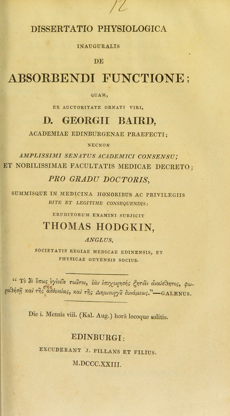 DISSERTATIO PHYSIOLOGICA IN AUGURALIS DE ABSORBENDI FUNCTIONE; QUAM } EX AUCTORITATE ORNATI VIRI, D. GEORGII BAIRD, ACADEMIAE EDINBURGENAE PRAEFECTI; NECNON AMPLISSIMI SENATUS ACADEMICI CONSENSU; ET NOBILISSIMAE FACULTATIS MEDICAE DECRETO; PRO GRADU DOCTORIS, SUMMISQ.UE IN MEDICINA HONORIBUS AC PRIVILEGIIS RITE ET LEGITIME CONSEQUENDIS; ERUDITORUM EXAMINI SUBJICIT THOMAS HODGKIN, ANGLUS, SOCIETATIS REGIAE MEDICAE EDINENSIS, ET PHYSICAE GUYENSIS SOCIUS. <C ^ oirwgjysvflo toiStov, sav sm^sigri<s^s tyretv dvaia^rog, <pu- gaSjjsfj xa/ rris udizvaug, xa/ ryjg Ayi/jyiovgyx 8vvd/ieug.-—GALENUS. Die i. Mensis viii. (Kal. Aug.) hora locoque solitis. EDINBURGI: EXCUDEBANT J. PILLANS ET FILIUS. m.dccc.xxiii.