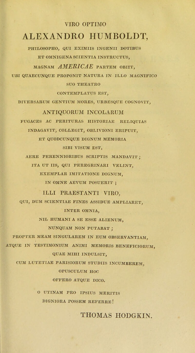 VIRO OPTIMO ALEXANDRO HUMBOLDT, PHILOSOPHO, QUI EXIMIIS INGENII DOTIBUS ET OMNIGENA SCIENTIA INSTRUCTUS, MAGNAM AMERICAE PARTEM OBIIT, UBI QUAECUNQUE PROPONIT NATURA IN ILLO MAGNIFICO SUO THEATRO CONTEMPLATUS EST, DIVERSARUM GENTIUM MORES, URBESQUE COGNOVIT, ANTIQUORUM INCOLARUM FUGACES AC PERITURAS HISTORIAE RELIQUIAS INDAGAVIT, COLLEGIT, OBLIVIONI ERIPUIT, ET QUODCUNQUE DIGNUM MEMORIA SIBI VISUM EST, AERE PERENNIORIBUS SCRIPTIS MANDAVIT; ITA UT IIS, QUI PEREGRINARI VELINT, EXEMPLAR IMITATIONE DIGNUM, IN OMNE AEVUM POSUERIT ; ILLI PRAESTANTI VIRO, QUI, DUM SCIENTIAE FINES ASSIDUE AMPLIARET, INTER OMNIA, NIL HUMANI A SE ESSE ALIENUM, NUNQUAM NON PUTABAT ; PROPTER MEAM SINGULAREM IN EUM OBSERVANTIAM, ATQUE IN TESTIMONIUM ANIMI MEMORIS BENEFICIORUM, QUAE MIHI INDULSIT, CUM LUTETIAE PARISIORUM STUDIIS INCUMBEREM, OPUSCULUM HOC OFFERO ATQUE DICO. O UT1NAM PRO IPSIUS MERITIS DIGNIORA POSSEM REFERRE.' THOMAS HODGKIN