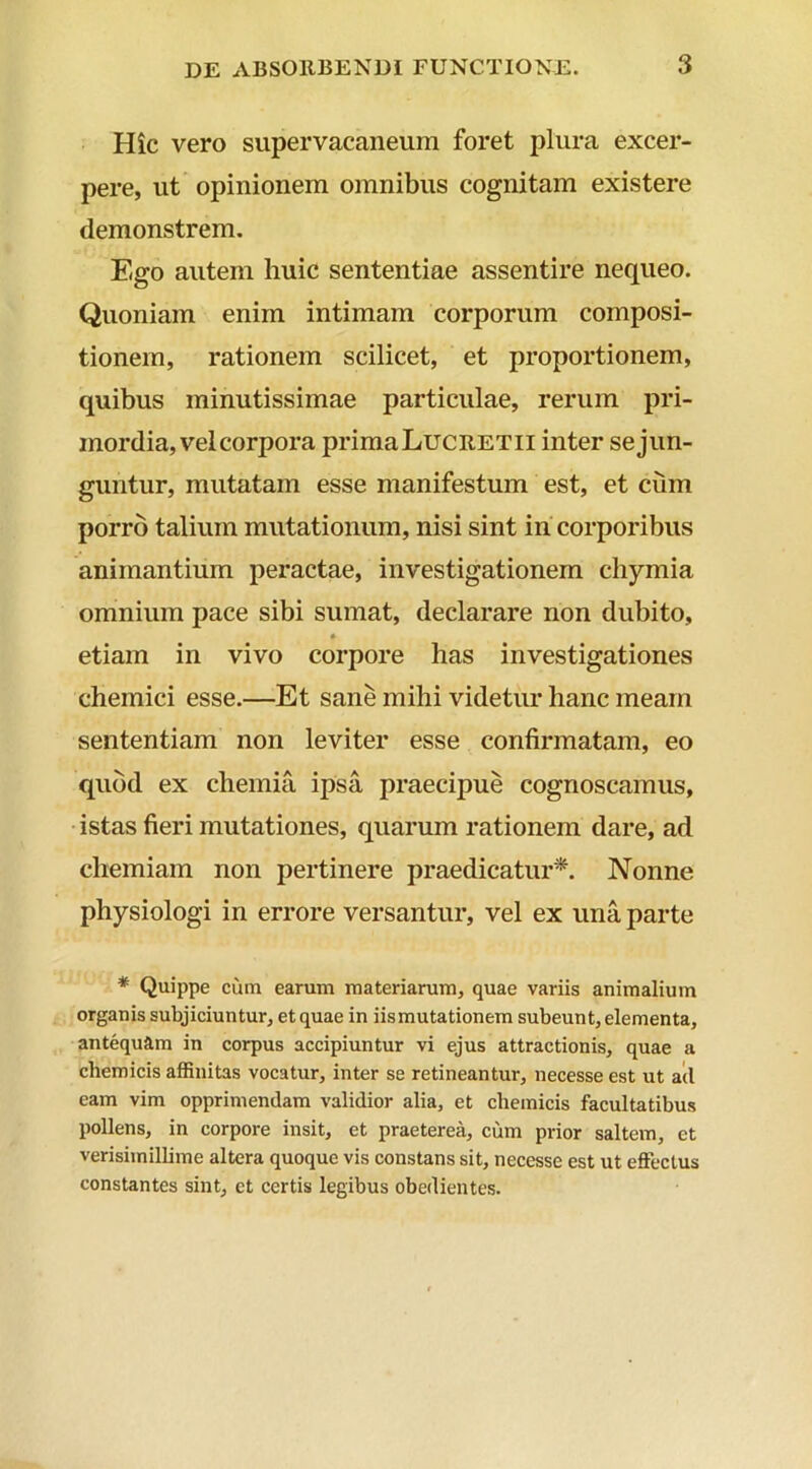 Hic vero supervacaneum foret plura excer- pere, ut opinionem omnibus cognitam existere demonstrem. Ego autem huic sententiae assentire nequeo. Quoniam enim intimam corporum composi- tionem, rationem scilicet, et proportionem, quibus minutissimae particulae, rerum pri- mordia, vel corpora primaLucRETii inter sejun- guntur, mutatam esse manifestum est, et cum porro talium mutationum, nisi sint in corporibus animantium peractae, investigationem chymia omnium pace sibi sumat, declarare non dubito, etiam in vivo corpore has investigationes chemici esse.—Et sane mihi videtur hanc meam sententiam non leviter esse confirmatam, eo quod ex chemia ipsa praecipue cognoscamus, istas fieri mutationes, quarum rationem dare, ad chemiam non pertinere praedicatur*. Nonne physiologi in errore versantur, vel ex una parte * Quippe cum earum materiarum, quae variis animalium organis subjiciuntur, et quae in iismutationem subeunt, elementa, antequam in corpus accipiuntur vi ejus attractionis, quae a chemicis affinitas vocatur, inter se retineantur, necesse est ut ad eam vim opprimendam validior alia, et chemicis facultatibus pollens, in corpore insit, et praeterea, cum prior saltem, et verisimillime altera quoque vis constans sit, necesse est ut effectus constantes sint, et certis legibus obedientes.