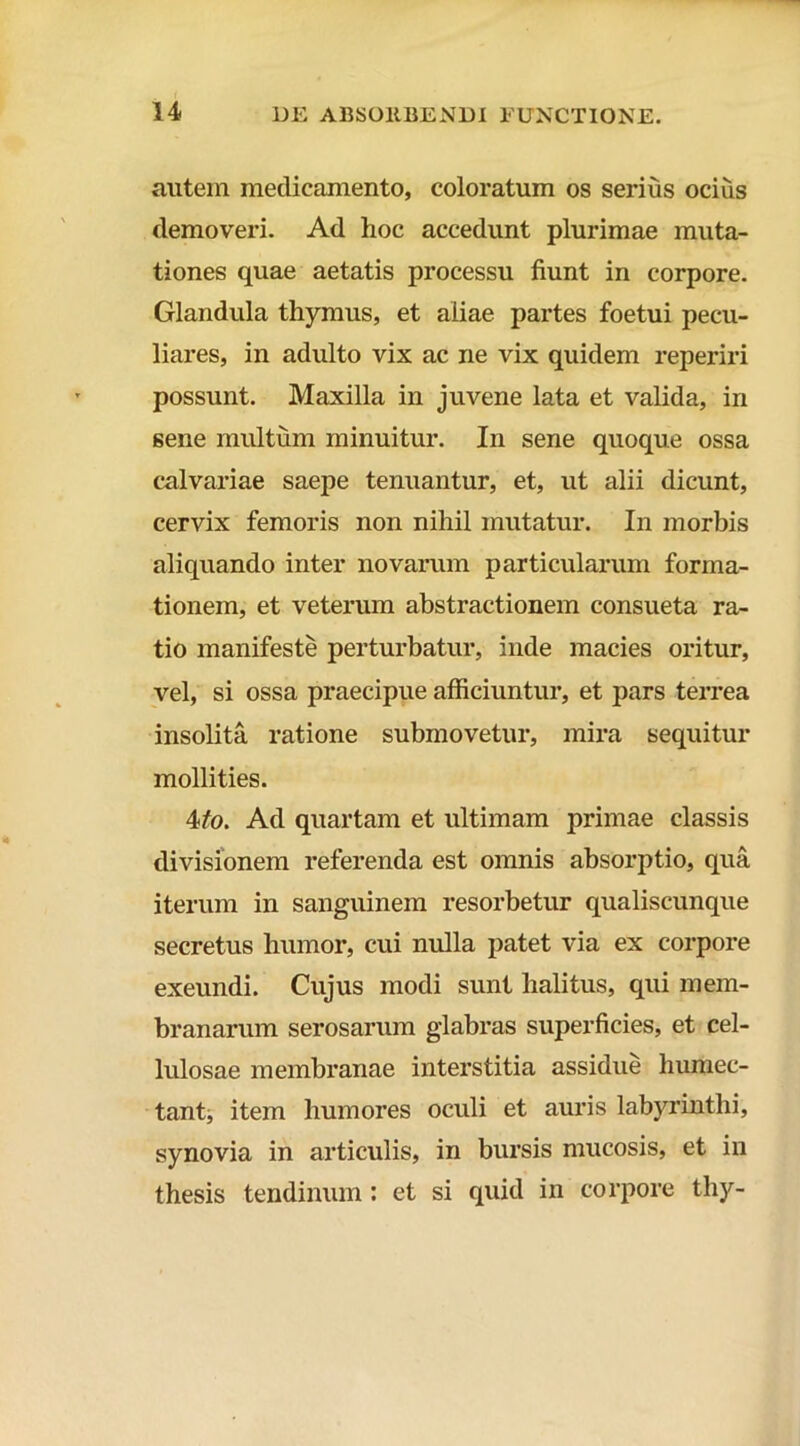 autein medicamento, coloratum os serius ocius demoveri. Ad hoc accedunt plurimae muta- tiones quae aetatis processu fiunt in corpore. Glandula thymus, et aliae partes foetui pecu- liares, in adulto vix ac ne vix quidem reperiri possunt. Maxilla in juvene lata et valida, in sene multum minuitur. In sene quoque ossa calvariae saepe tenuantur, et, ut alii dicunt, cervix femoris non nihil mutatur. In morbis aliquando inter novarum particularum forma- tionem, et veterum abstractionem consueta ra- tio manifeste perturbatur, inde macies oritur, vel, si ossa praecipue afficiuntur, et pars terrea insolita ratione submovetur, mira sequitur mollities. 4/o. Ad quartam et ultimam primae classis divisionem referenda est omnis absorptio, qua iterum in sanguinem resorbetur qualiscunque secretus humor, cui nulla patet via ex corpore exeundi. Cujus modi sunt halitus, qui mem- branarum serosarum glabras superficies, et cel- lulosae membranae interstitia assidue humec- tant;, item humores oculi et auris labyrinthi, synovia in articulis, in bursis mucosis, et in thesis tendinum : et si quid in corpore thy-