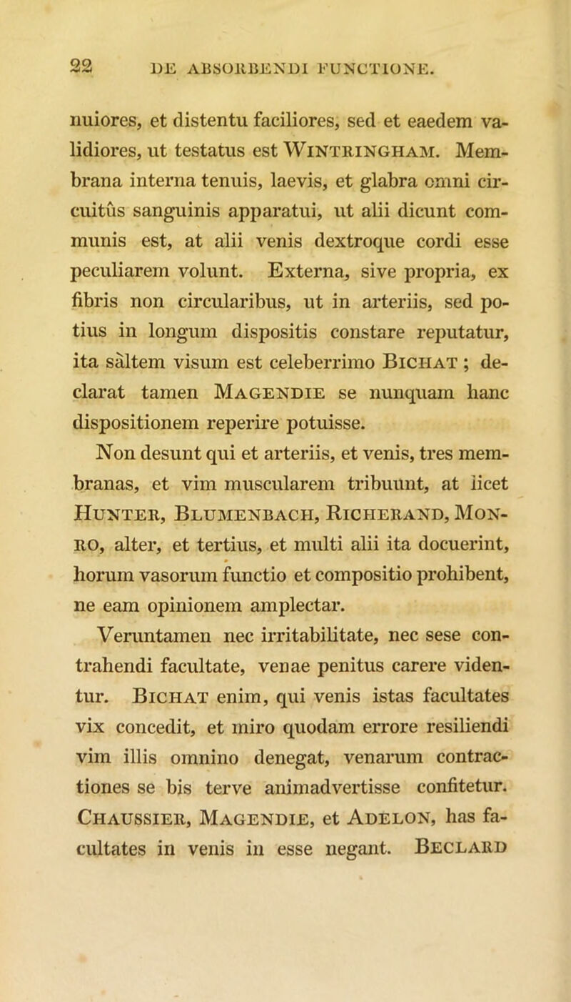 QQ uuiores, et distentu faciliores, sed et eaedem va- lidiores, ut testatus est Wintringham. Mem- brana interna tenuis, laevis, et glabra omni cir- cuitus sanguinis apparatui, ut alii dicunt com- munis est, at alii venis dextroque cordi esse peculiarem volunt. Externa, sive propria, ex fibris non circularibus, ut in arteriis, sed po- tius in longum dispositis constare reputatur, ita saltem visum est celeberrimo Biciiat ; de- clarat tamen Magendie se nunquam hanc dispositionem reperire potuisse. Non desunt qui et arteriis, et venis, tres mem- branas, et vim muscularem tribuunt, at iicet Hunter, Blumenbach, Riciierand, Mon- RO, alter, et tertius, et multi alii ita docuerint, horum vasorum functio et compositio prohibent, ne eam opinionem amplectar. Veruntamen nec irritabilitate, nec sese con- trahendi facultate, venae penitus carere viden- tur. Bichat enim, qui venis istas facultates vix concedit, et miro quodam errore resiliendi vim illis omnino denegat, venarum contrac- tiones se bis terve animadvertisse confitetur. Chaussier, Magendie, et Adelon, has fa- cultates in venis in esse negant. Beclard