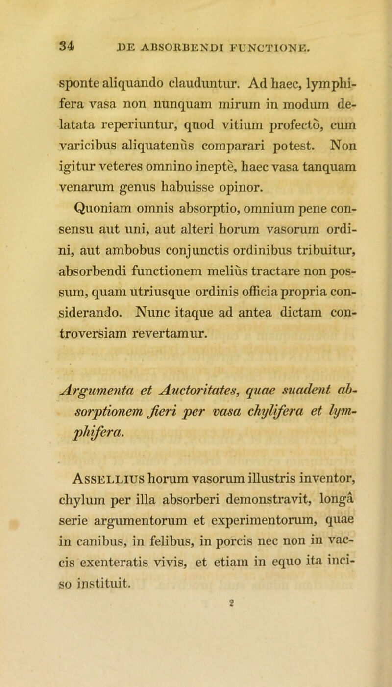 sponte aliquando clauduntur. Ad haec, lymphi- fera vasa non nunquam mirum in modum de- latata reperiuntur, quod vitium profecto, cum varicibus aliquatenus comparari potest. Non igitur veteres omnino inepte, haec vasa tanquam venarum genus habuisse opinor. Quoniam omnis absorptio, omnium pene con- sensu aut uni, aut alteri horum vasorum ordi- ni, aut ambobus conjunctis ordinibus tribuitur, absorbendi functionem melius tractare non pos- sum, quam utriusque ordinis officia propria con- siderando. Nunc itaque ad antea dictam con- troversiam revertamur. Argumenta et Auctoritates, quae suadent ab- sorptionem jieri per vasa chylifera et lym- phifera. Assellius horum vasorum illustris inventor, chylum per illa absorberi demonstravit, longa serie argumentorum et experimentorum, quae in canibus, in felibus, in porcis nec non in vac- cis exenteratis vivis, et etiam in equo ita inci- so instituit. 2