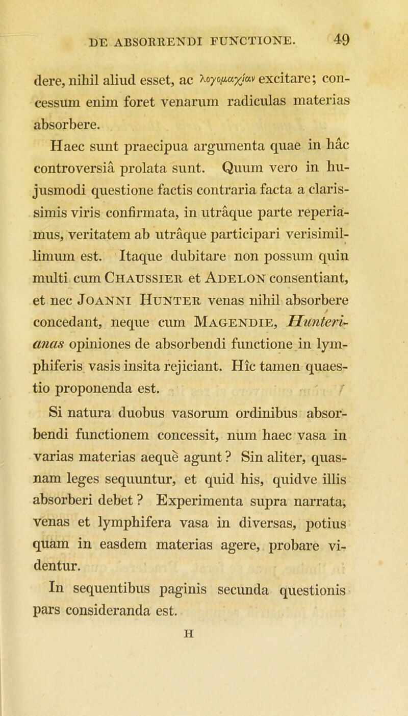 clere, nihil aliud esset, ac ^oyofiayjav excitare; con- cessum enim foret venarum radiculas materias absorbere. Haec sunt praecipua argumenta quae in hac controversia prolata sunt. Quum vero in hu- jusmodi questione factis contraria facta a claris- simis viris confirmata, in utraque parte reperia- mus, veritatem ab utraque participari verisimil- limum est. Itaque dubitare non possum quin multi cum Chaussier et Adelon consentiant, et nec Joanni Hunter venas nihil absorbere / concedant, neque cum Magendie, Hunteri- anas opiniones de absorbendi functione in lym- phiferis vasis insita rejiciant. Hic tamen quaes- tio proponenda est. Si natura duobus vasorum ordinibus absor- bendi functionem concessit, num haec vasa in varias materias aeque agunt ? Sin aliter, quas- nam leges sequuntur, et quid his, quidve illis absorberi debet ? Experimenta supra narrata, venas et lymphifera vasa in diversas, potius quam in easdem materias agere, probare vi- dentur. In sequentibus paginis secunda questionis pars consideranda est. ii