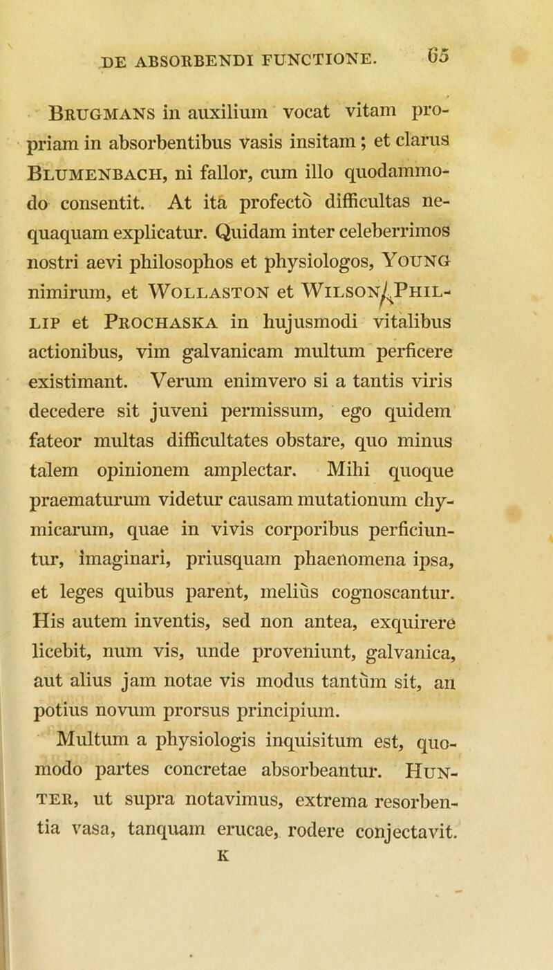 Brugmans in auxilium vocat vitam pro- priam in absorbentibus vasis insitam; et clarus Blumenbach, ni fallor, cum illo quodammo- do consentit. At ita profecto difficultas ne- quaquam explicatur. Quidam inter celeberrimos nostri aevi philosophos et physiologos, Young nimirum, et Wollaston et Wilson^Phil- lip et Prochaska in hujusmodi vitalibus actionibus, vim galvanicam multum perficere existimant. Verum enim vero si a tantis viris decedere sit juveni permissum, ego quidem fateor multas difficultates obstare, quo minus talem opinionem amplectar. Mihi quoque praematurum videtur causam mutationum chy- micarum, quae in vivis corporibus perficiun- tur, imaginari, priusquam phaenomena ipsa, et leges quibus parent, melius cognoscantur. His autem inventis, sed non antea, exquirere licebit, num vis, unde proveniunt, galvanica, aut alius jam notae vis modus tantum sit, an potius novum prorsus principium. Multum a physiologis inquisitum est, quo- modo partes concretae absorbeantur. Hun- ter, ut supra notavimus, extrema resorben- tia vasa, tanquam erucae, rodere conjectavit. K