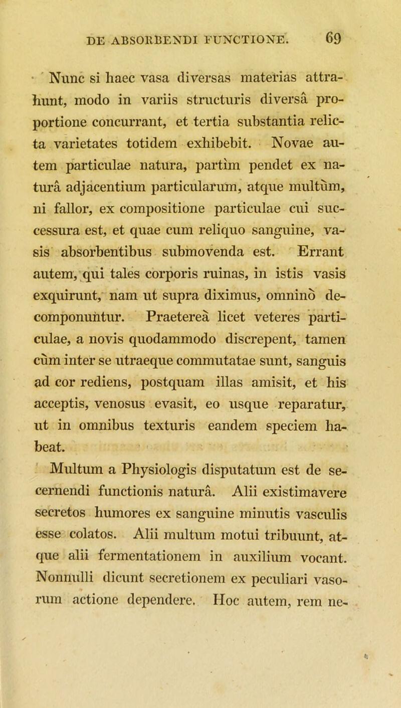 Nunc si liaec vasa diversas materias attra- hunt, modo in variis structuris diversa pro- portione concurrant, et tertia substantia relic- ta varietates totidem exhibebit. Novae au- tem particulae natura, partim pendet ex na- tura adjacentium particularum, atque multum, ni fallor, ex compositione particulae cui suc- cessura est, et quae cum reliquo sanguine, va- sis absorbentibus submovenda est. Errant autem, qui tales corporis ruinas, in istis vasis exquirunt, nam ut supra diximus, omnino de- componuntur. Praeterea licet veteres parti- culae, a novis quodammodo discrepent, tamen cum inter se utraeque commutatae sunt, sanguis ad cor rediens, postquam illas amisit, et his acceptis, venosus evasit, eo usque reparatur, ut in omnibus texturis eandem speciem ha- beat. Multum a Physiologis disputatum est de se- cernendi functionis natura. Alii existimavere secretos humores ex sanguine minutis vasculis esse colatos. Alii multum motui tribuunt, at- que alii fermentationem in auxilium vocant. Nonnulli dicunt secretionem ex peculiari vaso- rum actione dependere. Hoc autem, rem ne-