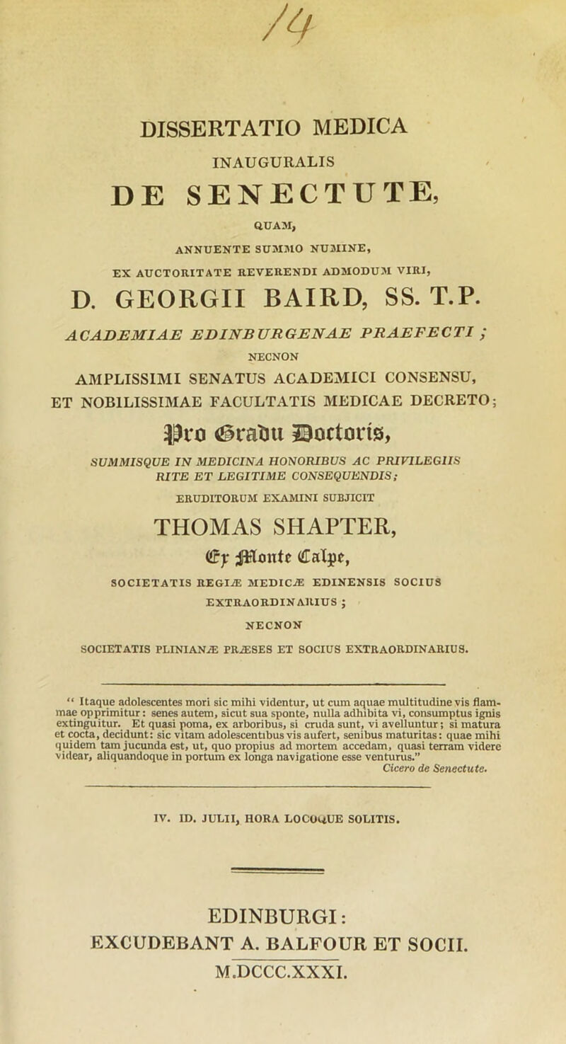 INAUGURALIS DE SENECTUTE, QUAM, ANNUENTE SUMMO NUMINE, EX AUCTORITATE REVERENDI ADMODUM VIRI, D. GEORGII BAIRD, SS. T.P. ACADEMIAE EDINBURGENAE PRAEFECTI ; NECNON AMPLISSIMI SENATUS ACADEMICI CONSENSU, ET NOBILISSIMAE FACULTATIS MEDICAE DECRETO; (§ratju ©octoins, SUMMISQUE IN MEDICINA HONORIBUS AC PRIVILEGIIS RITE ET LEGITIME CONSEQUENDIS; ERUDITORUM EXAMINI SUBJICIT THOMAS SHAPTER, (Sy JHmttc Calpt, SOCIETATIS REGI^ MEDICiE EDINENSIS SOCIUS EXTRAORDINARIUS ; NECNON SOCIETATIS PLINIANiE PRiESES ET SOCIUS EXTRAORDINARIUS. “ Itaque adolescentes mori sic mihi videntur, ut cum aquae multitudine vis flam- mae opprimitur: senes autem, sicut sua sponte, nulla adhibita vi, consumptus ignis extin^itur. Et quasi poma, ex arboribus, si cruda sunt, vi avelluntur; si matura et cocta, decidunt: sic vitam adolescentibus vis aufert, senibus maturitas: quae mihi quidem tam jucunda est, ut, quo propius ad mortem accedam, quasi terram videre videar, aliquandoque in portum ex longa navigatione esse venturus.” Cicero de Senectute. IV. ID. JULII, HORA LOCOQUE SOLITIS. EDINBURGI: EXCUDEBANT A. BALFOUR ET SOCII. M.DCCC.XXXI.