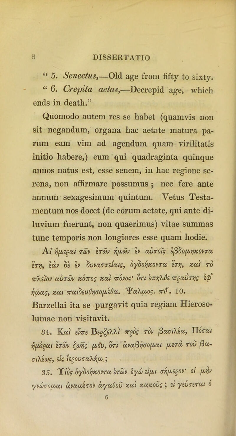 5. Senectus^—Old age from fifty to sixty. “ 6. Crepita aetas,—Decrepid age, which ends in death.” Quomodo autem res se habet (quamvis non sit negandum, organa hac aetate matura pa- rum eam vim ad agendum quam virilitatis initio habere,) eum qui quadraginta quinque annos natus est, esse senem, in hac regione se- rena, non affirmare possumus j nec fere ante annum sexagesimum quintum. Vetus Testa- mentum nos docet (de eorum aetate, qui ante di- luvium fuerunt, non quaerimus) vitae summas tunc temporis non longiores esse quam hodie. A/ rajt> IrZv h auroTg e^^oi/iyjKOVtcc zrri, lav Se hv 'hvvmntoag, oyho^xovrcc ertj, x,cci ro 'ttKuov avruv fco^rrog kcc) 'Tcovog’ on stt^X^s ‘Tr^ciuryjg l<p ^[/jOig, fiKi tO . 10. Barzellai ita se purgavit quia regiam Hieroso- lumae non visitavit. 34-. Ka/ UTCi Tov ^dffiXecc, Iloffcci era» ^coijg f/jdV, oti amfiyi(TO[/jai (/jira rou (ia- fftXiMg, ilg h^ovffaXrjfJU.; 35. 'Ttog oyhorix.ovTa hrcHv lyaslf/ji ar^f^z^ov' g/ yvmo^jjai ava^ioov ayaOov Ka) zaKOvg; s/ yzv/rzTai o 6