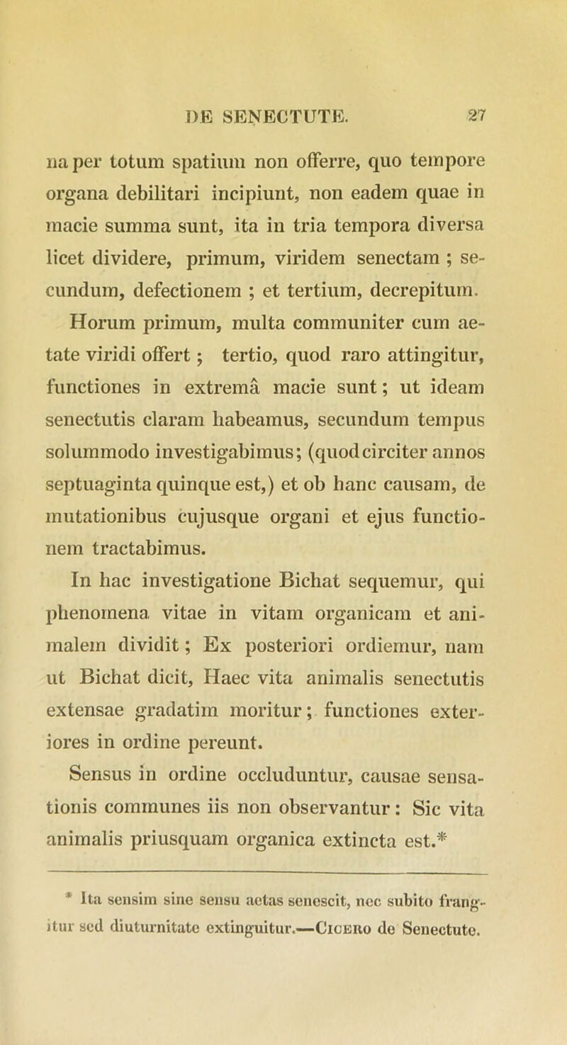 na per totum spatium non offerre, quo tempore organa debilitari incipiunt, non eadem quae in macie summa sunt, ita in tria tempora diversa licet dividere, primum, viridem senectam ; se- cundum, defectionem ; et tertium, decrepitum. Horum primum, multa communiter cum ae- tate viridi offert; tertio, quod raro attingitur, functiones in extrema macie sunt; ut ideam senectutis claram habeamus, secundum tempus solummodo investigabimus; (quodcirciter annos septuaginta quinque est,) etob hanc causam, de mutationibus cujusque organi et ejus functio- nem tractabimus. In hac investigatione Bichat sequemur, qui phenornena vitae in vitam organicam et ani- malem dividit; Ex posteriori ordiemur, nam ut Bichat dicit. Haec vita animalis senectutis extensae gradatim moritur; functiones exter- iores in ordine pereunt. Sensus in ordine occluduntur, causae sensa- tionis communes iis non observantur: Sic vita animalis priusquam organica extincta est.* * Ita sensim sine sensu aetas senescit, nec subito franf>- itur sed diuturnitate extinguitur.—Cicero do Senectute.