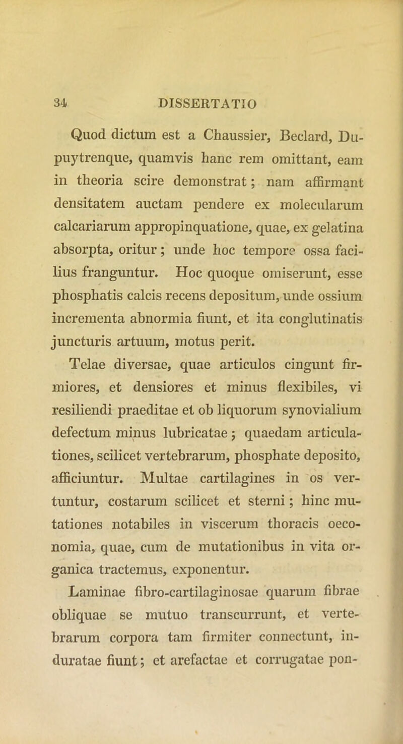 Quod dictum est a Chaussier, Beclard, Du- puytrenque, quamvis hanc rem omittant, eam in theoria scire demonstrat; nam affirmant densitatem auctam pendere ex molecularum calcariarum appropinquatione, quae, ex gelatina absorpta, oritur; unde hoc tempore ossa faci- lius franguntur. Hoc quoque omiserunt, esse phosphatis calcis recens depositum, unde ossium incrementa abnormia fiunt, et ita conglutinatis juncturis artuum, motus perit. Telae diversae, quae articulos cingunt fir- miores, et densiores et minus flexibiles, vi resiliendi praeditae et ob liquorum synovialium defectum minus lubricatae j quaedam articula- tiones, scilicet vertebrarum, phosphate deposito, afficiuntur. Multae cartilagines in os ver- tuntur, costarum scilicet et sterni; hinc mu- tationes notabiles in viscerum thoracis oeco- nomia, quae, cum de mutationibus in vita or- ganica tractemus, exponentur. Laminae fibro-cartilaginosae quarum fibrae obliquae se mutuo transcurrunt, et verte- brarum corpora tam firmiter connectunt, in- duratae fiunt; et arefactae et corrugatae pon-