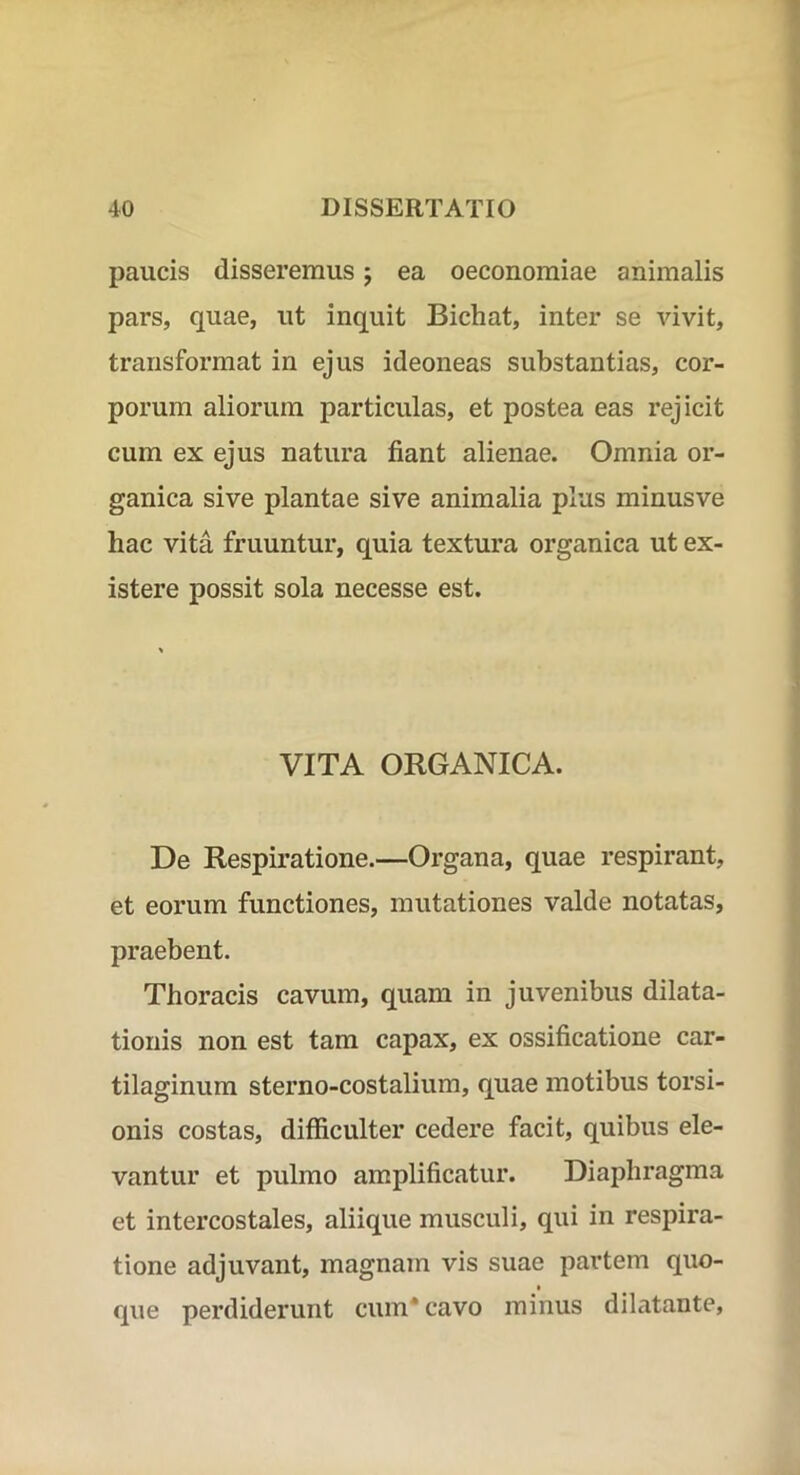 paucis disseremus j ea oeconomiae animalis pars, quae, ut inquit Bichat, inter se vivit, transformat in ejus ideoneas substantias, cor- porum aliorum particulas, et postea eas rejicit cum ex ejus natura fiant alienae. Omnia or- ganica sive plantae sive animalia plus minusve hac vita fruuntur, quia textura organica ut ex- istere possit sola necesse est. VITA ORGANICA. De Respiratione.—Organa, quae respirant, et eorum functiones, mutationes valde notatas, praebent. Thoracis cavum, quam in juvenibus dilata- tionis non est tam capax, ex ossificatione car- tilaginum sterno-costalium, quae motibus torsi- onis costas, difficulter cedere facit, quibus ele- vantur et pulmo amplificatur. Diaphragma et intercostales, aliique musculi, qui in respira- tione adjuvant, magnam vis suae partem quo- que perdiderunt cum* cavo minus dilatante.