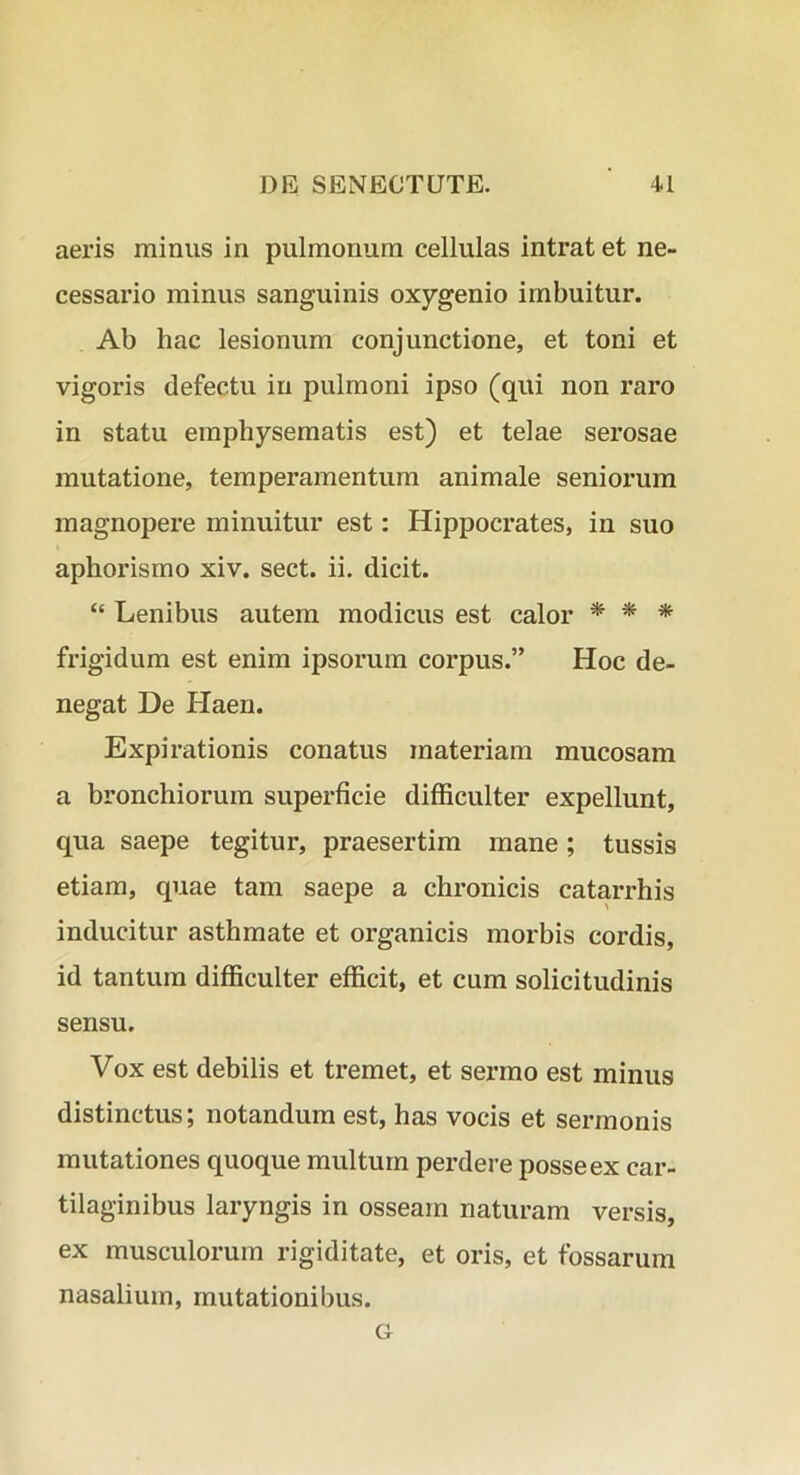 aeris minus in pulmonum cellulas intrat et ne- cessario minus sanguinis oxygenio imbuitur. Ab hac lesionum conjunctione, et toni et vigoris defectu in pulmoni ipso (qui non raro in statu emphysematis est) et telae serosae mutatione, temperamentum animale seniorum magnopere minuitur est: Hippocrates, in suo aphorismo xiv. sect. ii. dicit. “ Lenibus autem modicus est calor * * * frigidum est enim ipsorum corpus.” Hoc de- negat De Haen. Expirationis conatus materiam mucosam a bronchiorum superficie difficulter expellunt, qua saepe tegitur, praesertim mane; tussis etiam, quae tam saepe a chronicis catarrhis inducitur asthmate et organicis morbis cordis, id tantum difficulter efficit, et cum solicitudinis sensu. Vox est debilis et tremet, et sermo est minus distinctus; notandum est, has vocis et sermonis mutationes quoque multum perdere posse ex car- tilaginibus laryngis in osseam naturam versis, ex musculorum rigiditate, et oris, et fossarum nasalium, mutationibus. G