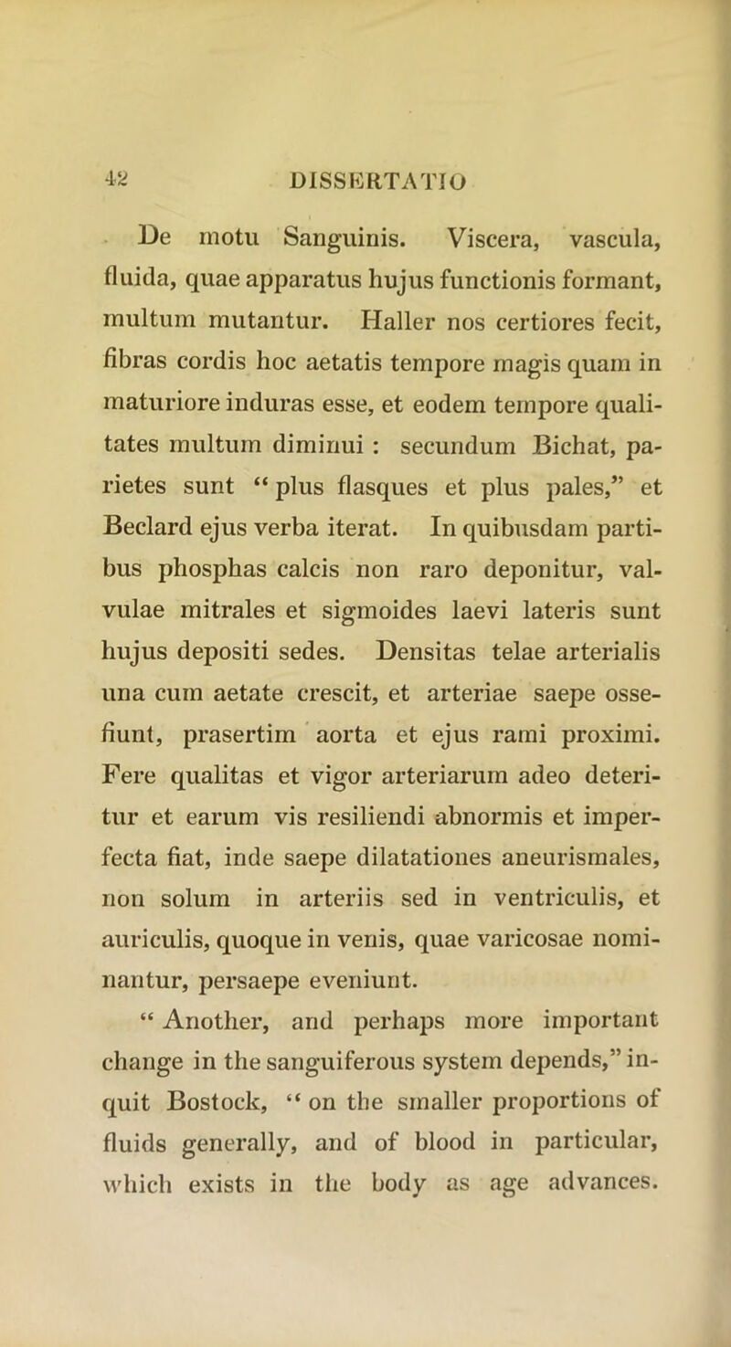 De motu Sanguinis. Viscera, vascula, fluida, quae apparatus hujus functionis formant, multum mutantur. Haller nos certiores fecit, fibras cordis hoc aetatis tempore magis quam in maturiore induras esse, et eodem tempore quali- tates multum diminui : secundum Bichat, pa- rietes sunt “ plus flasques et plus pales,” et Beclard ejus verba iterat. In quibusdam parti- bus phosphas calcis non raro deponitur, val- vulae mitrales et sigmoides laevi lateris sunt hujus depositi sedes. Densitas telae arterialis una cum aetate crescit, et arteriae saepe osse- fiunt, prasertim aorta et ejus rami proximi. Fere qualitas et vigor arteriarum adeo deteri- tur et earum vis resiliendi abnormis et imper- fecta fiat, inde saepe dilatationes aneurismales, non solum in arteriis sed in ventriculis, et auriculis, quoque in venis, quae varicosae nomi- nantur, persaepe eveniunt. “ Another, and perhaps more important change in the sanguiferous system depends,” in- quit Bostock, “ on the smaller proportions of fluids generally, and of blood in particular, which exists in the body as age advances.