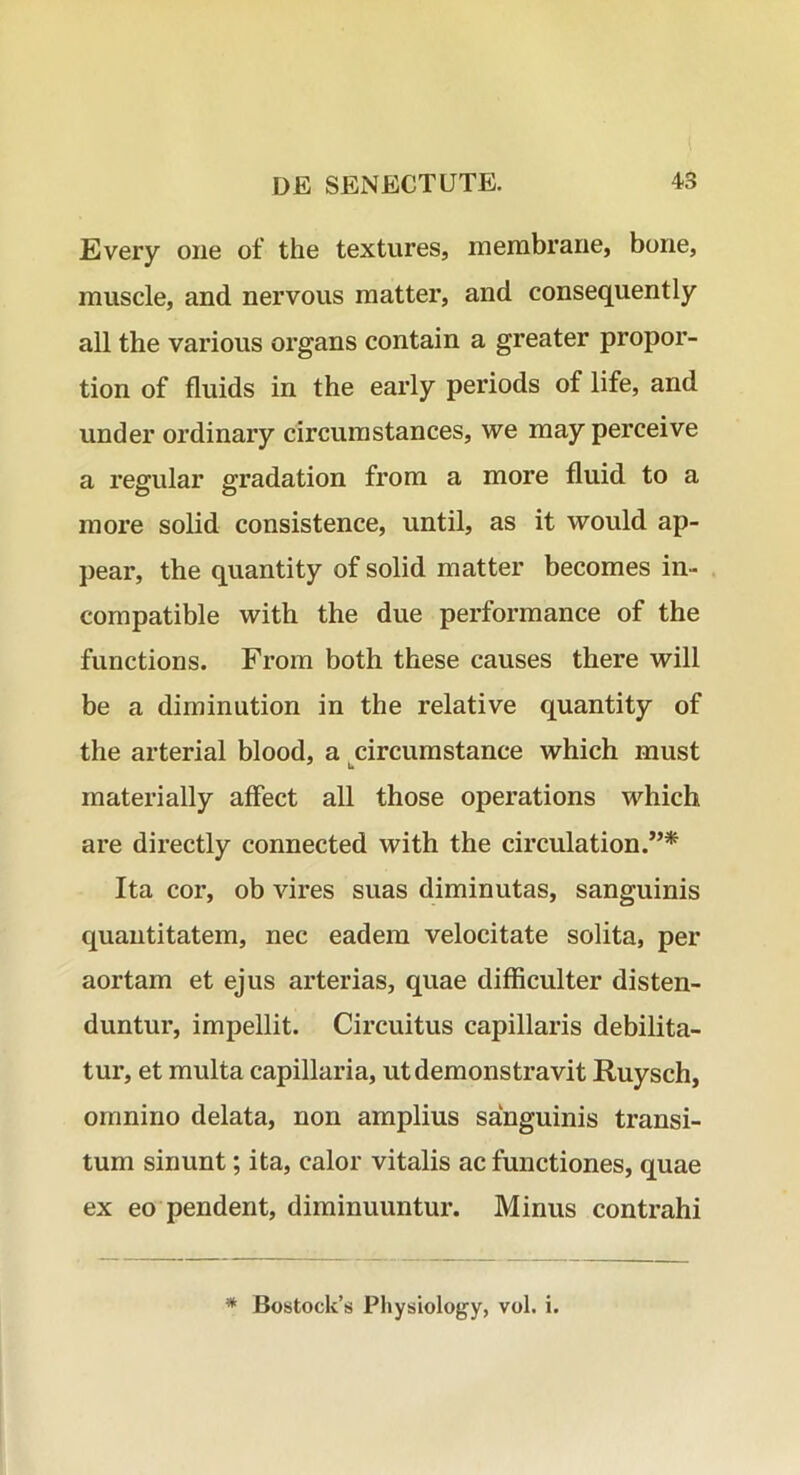 Every oiie of the textures, membrarie, bone, muscle, and nervous matter, and consequently all the various organs contain a greater propor- tion of fluids in the early periods of life, and under ordinary circumstances, we may perceive a regular gradation frora a more fluid to a more solid consistence, until, as it would ap- pear, the quantity of solid matter becomes in- compatible with the due performance of the functions. From both these causes there will be a diminution in the relative quantity of the arterial blood, a circumstance which must materially affect all those operations which are directly connected with the circulation.”* Ita cor, ob vires suas diminutas, sanguinis quantitatem, nec eadem velocitate solita, per aortam et ejus arterias, quae difficulter disten- duntur, impellit. Circuitus capillaris debilita- tur, et multa capillaria, ut demonstravit Ruysch, omnino delata, non amplius sanguinis transi- tum sinunt; ita, calor vitalis ac functiones, quae ex eo pendent, diminuuntur. Minus contrahi Bostock’s Physiology, voL i.