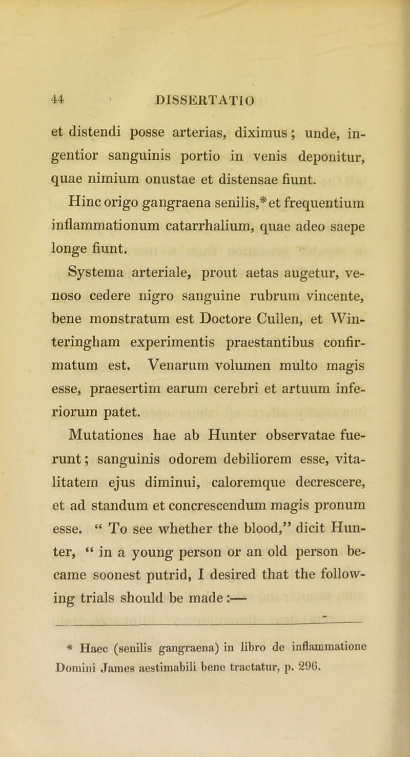 et distendi posse arterias, diximus; unde, in- gentior sanguinis portio in venis deponitur, quae nimium onustae et distensae fiunt. Hinc origo gangraena senilis,* et frequentium inflammationum catarrhalium, quae adeo saepe longe fiunt. Systema arteriale, prout aetas augetur, ve- noso cedere nigro sanguine rubrum vincente, bene monstratum est Doctore Cullen, et Win- teringham experimentis praestantibus confir- matum est. Venarum volumen multo magis esse, praesertim earum cerebri et artuum infe- riorum patet. Mutationes hae ab Hunter observatae fue- runt ; sanguinis odorem debiliorem esse, vita- litatem ejus diminui, caloremque decrescere, et ad standum et concrescendum magis pronum esse. “ To see whether the blood,’’ dicit Hun- ter, “ in a young person or an old person be- came soonest putrid, I desired that the follow- ing trials should be made:— * Haec (senilis gangraena) in libro de inflammatione Domini James aestimabili bene tractatur, p. 296.