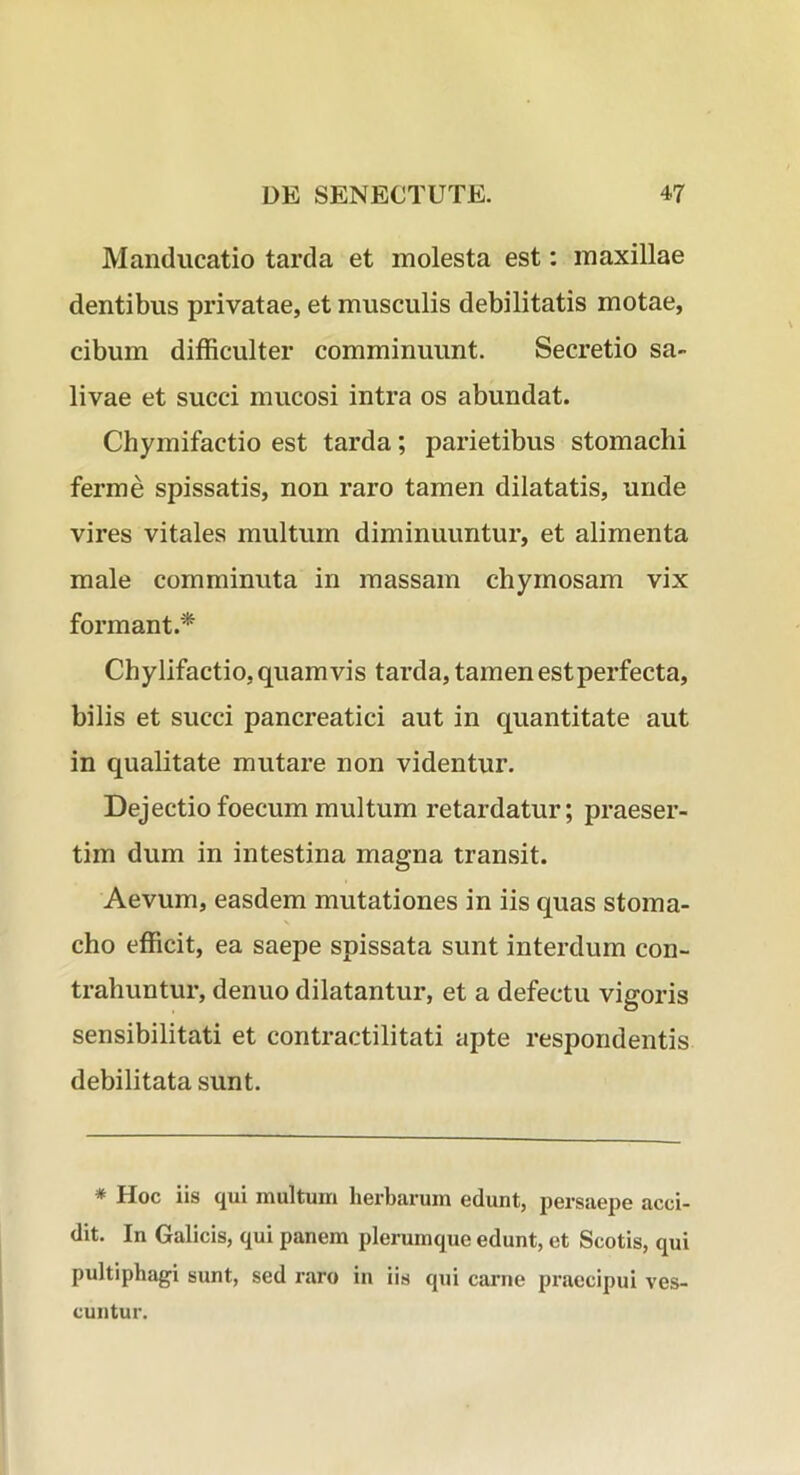 Manducatio tarda et molesta est: maxillae dentibus privatae, et musculis debilitatis motae, cibum difficulter comminuunt. Secretio sa- livae et succi mucosi intra os abundat. Chymifactio est tarda; parietibus stomachi ferme spissatis, non raro tamen dilatatis, unde vires vitales multum diminuuntur, et alimenta male comminuta in massam chymosam vix formant.'^ Chylifactio, quamvis tarda, tamen est perfecta, bilis et succi pancreatici aut in quantitate aut in qualitate mutare non videntur. Dejectiofoecum multum retardatur; praeser- tim dum in intestina magna transit. Aevum, easdem mutationes in iis quas stoma- cho efficit, ea saepe spissata sunt interdum con- trahuntur, denuo dilatantur, et a defectu vigoris sensibilitati et contractilitati apte respondentis debilitata sunt. * Hoc iis qui multum herbarum edunt, persaepe acci- dit. In Galicis, qui panem plerumque edunt, et Scotis, qui pultiphagi sunt, sed raro in iis qui carne praecipui ves- cuntur.