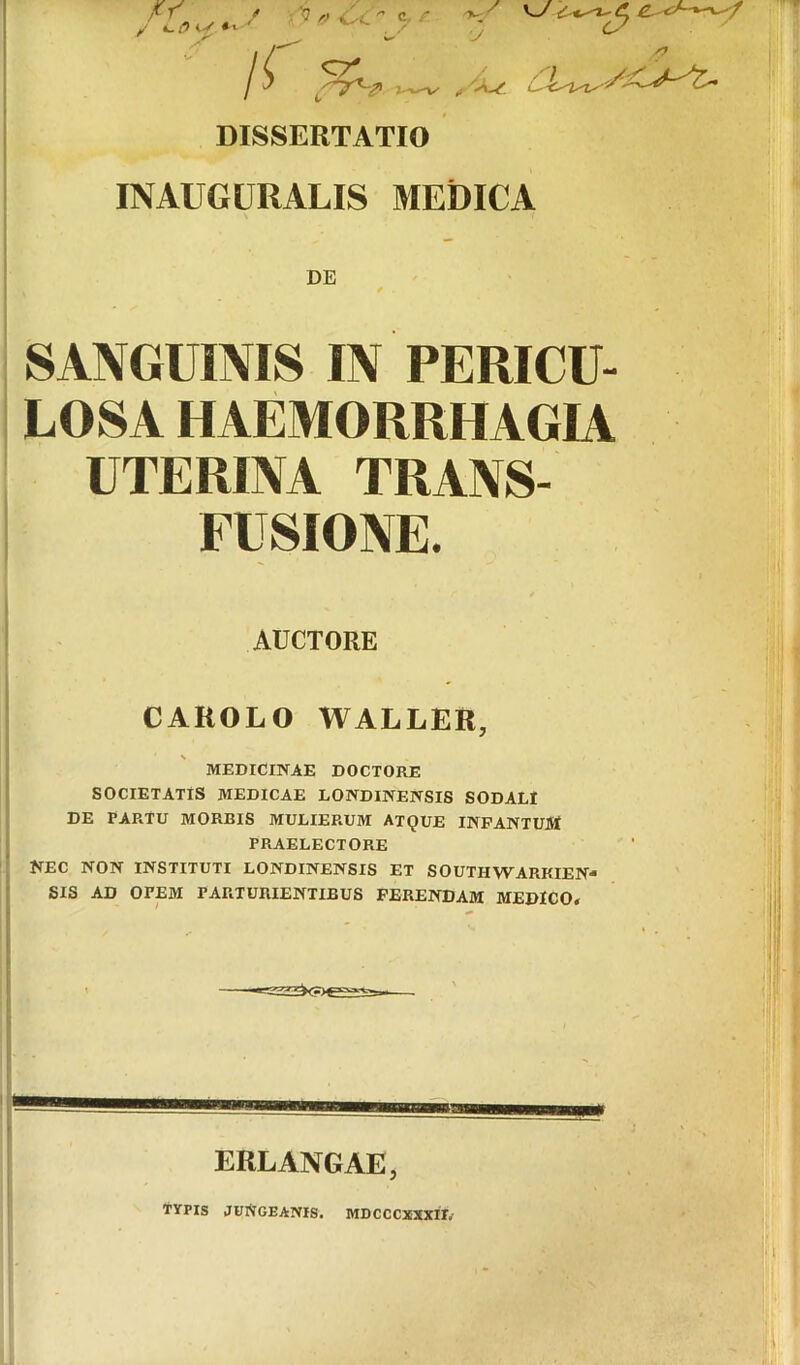 At / c. /* 'v-^ >, *^/9iy>' ' . .^’ ,y ^ ^ y /^ DISSERTATIO INAUGURALIS MEDICA DE SANGUINIS IN PERICU- LOSA HAEMORRHAGIA UTERINA TRANS- FUSIONE. AUCTORE CAROLO WALLER, MEDICINAE DOCTORE SOCIETATIS MEDICAE LONDINENSIS SODALI DE PARTU MORBIS MULIERUM ATQUE INPANTUM PRAELECTORE ’ NEC NON INSTITUTI LONDINENSIS ET SOUTHWARKIEN- • SIS AD OPEM PARTURIENTIBUS FERENDAM MEDICO* ERLANGAE, r- TYPIS JUNGEANIS. MDCCCXXXH*