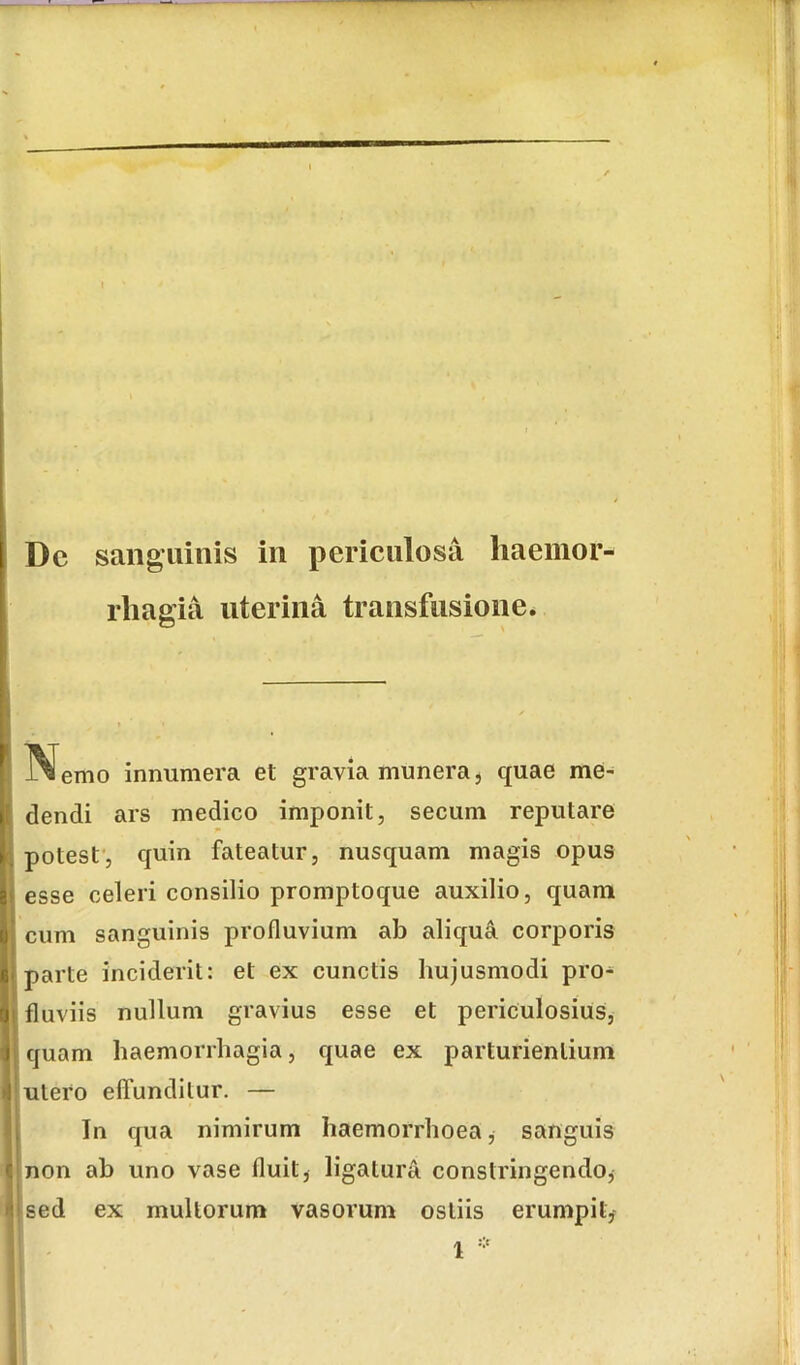 ii Dc sanguinis in periculosa haemor- rhagia uterina transfusione. l^^emo innumera et gravia munera, quae me- dendi ars medico imponit, secum reputare potest', quin fateatur, nusquam magis opus esse celeri consilio promptoque auxilio, quam cum sanguinis profluvium ab aliqua corporis parte inciderit: et ex cunctis hujusmodi pro- fluviis nullum gravius esse et periculosius, quam haemorrhagia, quae ex parturientium utero effunditur. — In qua nimirum haemorrhoea, sanguis non ab uno vase fluit^ ligatura constringendo, sed ex multorum vasorum ostiis erumpit,-