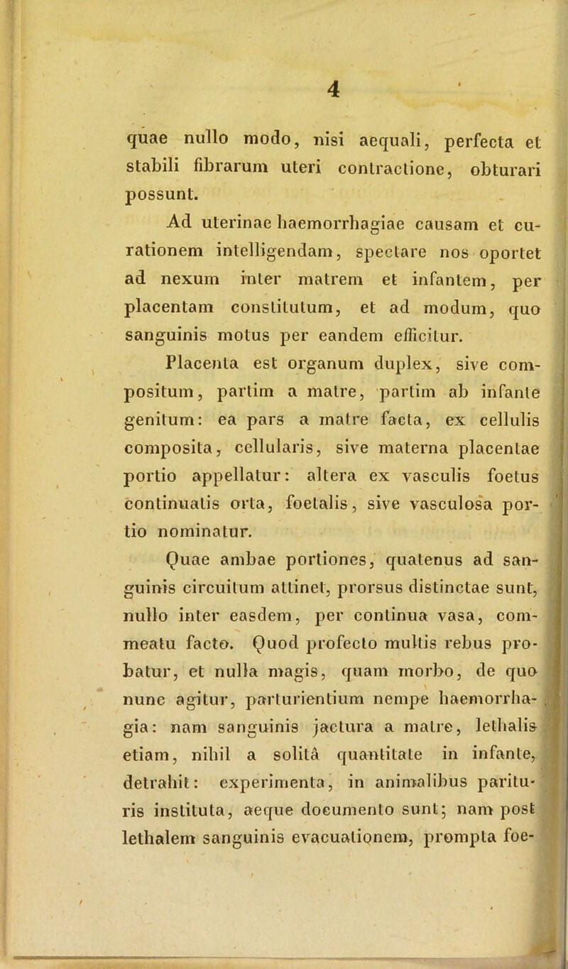quae nullo modo, nisi aequali, perfecta et stabili fibrarum uteri contractione, obturari possunt. Ad uterinae haemorrhagiae causam et cu- rationem intelligendam, spectare nos oportet ad nexum inter matrem et infantem, per placentam constitutum, et ad modum, quo sanguinis motus per eandem efficitur. Placenta est organum duplex, sive com- positum, partim a matre, partim ab infante genitum: ea pars a matre facta, ex cellulis composita, cellularis, sive materna placentae portio appellatur: altera ex vasculis foetus continuatis orta, foetalis, sive vasculosa por- tio nominatur. Quae ambae portiones, quatenus ad san- guinis circuitum attinet, prorsus distinctae sunt, nullo inter easdem, per continua vasa, com- meatu facto. Quod profecto multis rebus pro- batur, et nulla magis, quam morbo, de quo nunc agitur, parturientium nempe haemorrha- gia: nam sanguinis jactura a malie, lethalis etiam, nihil a solita quantitate in infante, detrahit: experimenta, in anin>alibus paritu- ris instituta, aeque documento sunt; nam post lethalem sanguinis evacuationem, prompta foe-