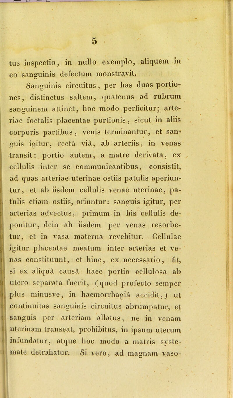eo sanguinis defectum monstravit. Sanguinis circuitus, per has duas portio- nes, distinctus saltem, quatenus ad rubrum sanguinem attinet, hoc modo perficiturj arte- riae foetalis placentae portionis, sicut in aliis corporis partibus, venis terminantur, et san- guis igitur, recta via, ab arteriis, in venas I transit: portio autem, a matre derivata, ex cellulis inter se communicantibus, consistit, i ad quas arteriae uterinae ostiis patulis aperiun- . tur, et ab iisdem cellulis venae uterinae, pa- , tulis etiam ostiis, oriuntur: sanguis igitur, per 1 arterias advectus, primum in his cellulis de- r ponitur, dein ab iisdem per venas resorbe- tur, et in vasa materna revehitur. Cellulae I igitur placentae meatum inter arterias et ve- (t nas constituunt, et hinc, ex necessario, fit, I J si ex aliqua causa haec portio cellulosa ab ^1 utero separata fuerit, (quod profecto semper plus minusve, in haemorrhagia accidit,) ut » continuitas sanguinis circuitus abrumpatur, et 5 sanguis per arteriam allatus, ne in venam tij uterinam transeat, prohibitus, in ipsum uterum f infundatur, atque hoc modo a matris syste- I mate detrahatur. Si vero, ad magnam vaso-