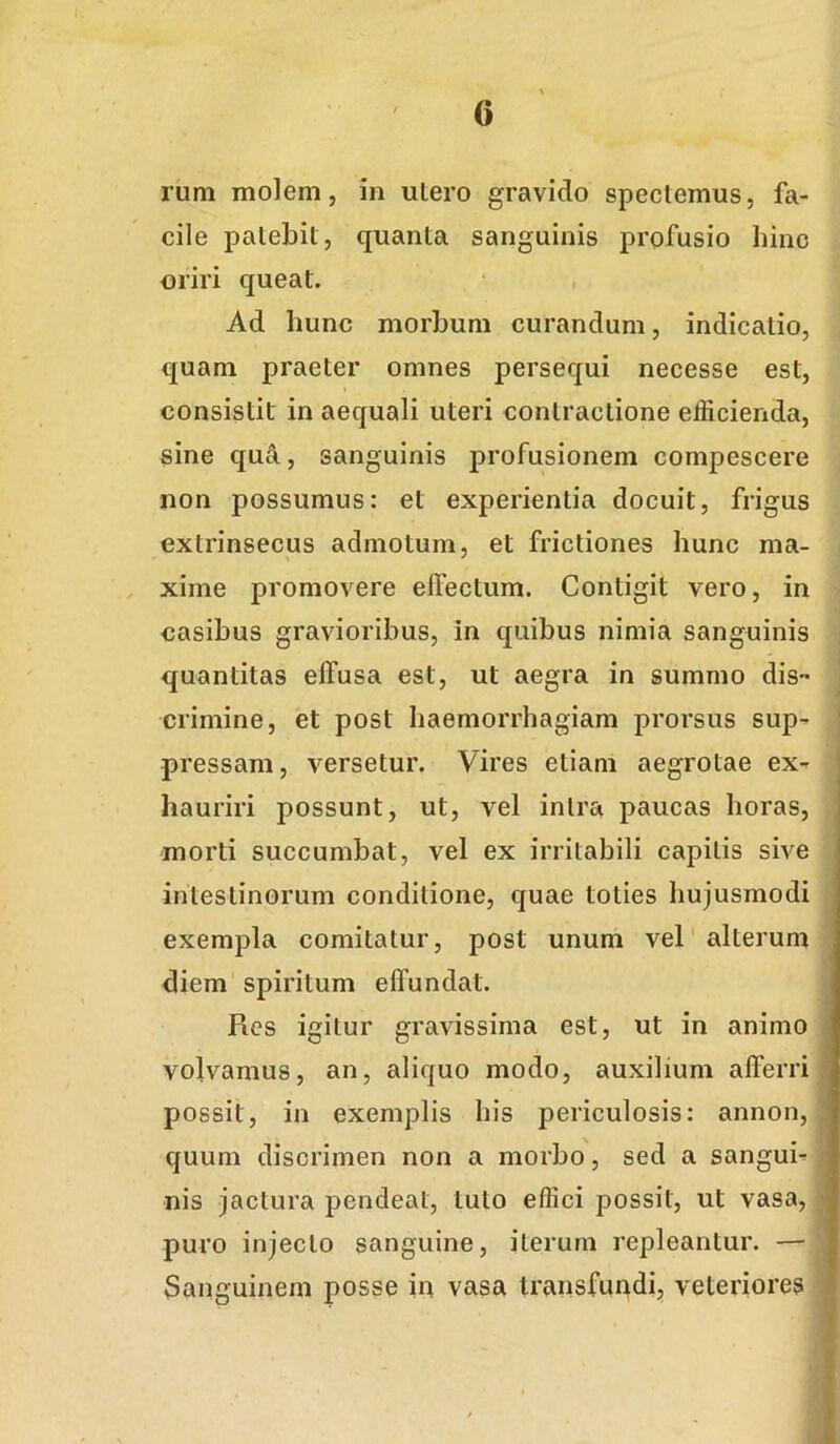 rum molem, in utero gravido speciemus, fa- cile patebit, quanta sanguinis profusio hinc oriri queat. Ad hunc morbum curandum, indicatio, quam praeter omnes persequi necesse est, \ consistit in aequali uteri contractione efficienda, sine qud, sanguinis profusionem compescere non possumus: et experientia docuit, frigus extrinsecus admotum, et frictiones hunc ma- xime promovere effectum. Contigit vero, in casibus gravioribus, in quibus nimia sanguinis quantitas effusa est, ut aegra in summo dis- crimine, et post haemorrhagiam prorsus sup- pressam, versetur. Vires etiam aegrotae ex- hauriri possunt, ut, vel intra paucas horas, morti succumbat, vel ex irritabili capitis sive intestinorum conditione, quae toties hujusmodi exempla comitatur, post unum vel'alterum diem' spiritum effundat. Res igitur gravissima est, ut in animo volvamus, an, aliquo modo, auxilium afferri possit, in exemplis his periculosis: annon, quum discrimen non a morbo, sed a sangui- nis jactura pendeat, tuto effici possit, ut vasa, puro injecto sanguine, iterum repleantur. — Sanguinem posse in vasa transfundi, veteriores