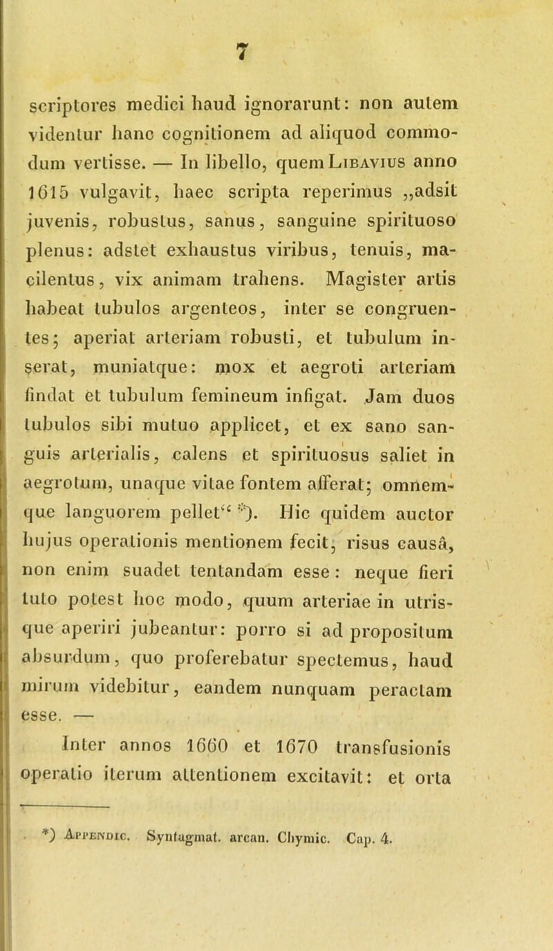 scriptores medici haud ignorarunt: non autem videntur Iianc cognitionem ad aliquod commo- dum vertisse. — In libello, queniLiBAvius anno 16I5 vulgavit, haec scripta reperimus „adsit juvenis, robustus, sanus, sanguine spirituoso plenus: adstet exhaustus viribus, tenuis, ma- cilentus , vix animam trahens. Magister artis liabeat tubulos argenteos, inter se congruen- tes; aperiat arteriam robusti, et tubulum in- serat, muniatque: mox et aegroti arteriam findat et tubulum femineum infigat. Jam duos tubulos sibi mutuo applicet, et ex sano san- guis arterialis, calens et spirituosus saliet in aegrotum, unaque vitae fontem afferat; omnem- que languorem pellet‘'^ '•■). Hic quidem auctor hujus operationis mentionem fecit; risus causa, non enim suadet tentandam esse : neque fieri tuto potest hoc modo, quum arteriae in utris- que aperiri jubeantur: porro si ad propositum absurdum, quo proferebatur spectemus, haud mirum videbitur, eandem nunquam peractam esse. — Inter annos 1660 et 1670 transfusionis operatio iterum attentionem excitavit: et orta Api’eivdic. Syiifugmat. arcan, Cliyniic. Cap. 4.