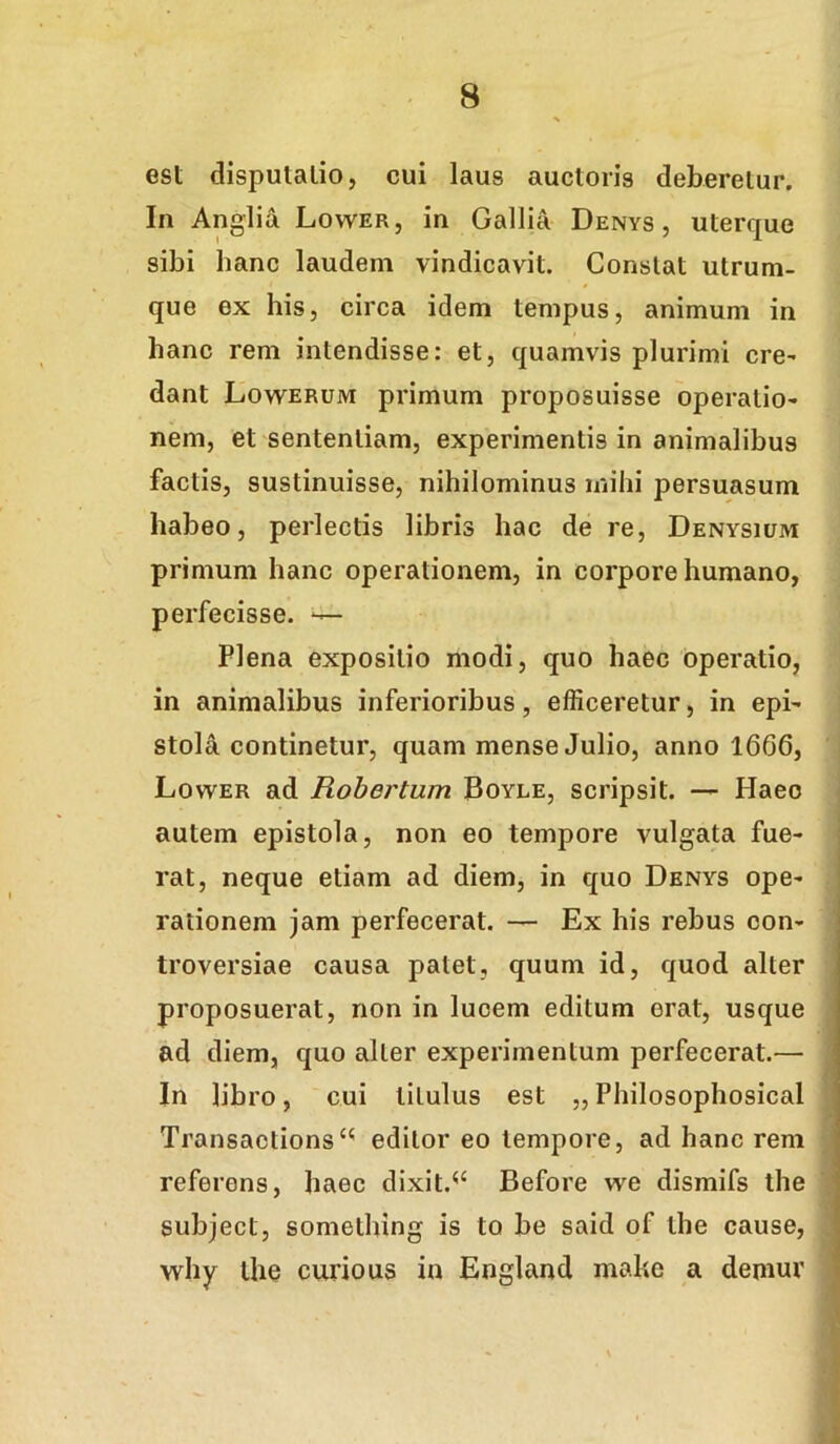 est disputatio, cui laus auctoris deberetur. In Anglia Lower, in Gallia Denys , uterque sibi hanc laudem vindicavit. Constat utrum- que ex his, circa idem tempus, animum in hanc rem intendisse: et, quamvis plurimi cre^ dant Lowerum primum proposuisse operatio- nem, et sententiam, experimentis in animalibus factis, sustinuisse, nihilominus mihi persuasum habeo, perlectis libris hac de re, Denysium primum hanc operationem, in corpore humano, perfecisse. ^ Plena expositio modi, quo haec operatio, in animalibus inferioribus, efficeretur, in epi- stola continetur, quam mense Julio, anno 1666, Lower ad Rohertum Boyle, scripsit. — Haec autem epistola, non eo tempore vulgata fue- rat, neque etiam ad diem, in quo Denys ope- rationem jam perfecerat. — Ex his rebus con- troversiae causa patet, quum id, quod alter proposuerat, non in lucem editum erat, usque ad diem, quo alter experimentum perfecerat.— In libro, cui titulus est „ Philosophosical Transactions‘^ editor eo tempore, ad hanc rem referens, haec dixit.^‘ Before w^e dismifs the subject, somelhing is to be said of the cause, why the curio us in England mahe a demur